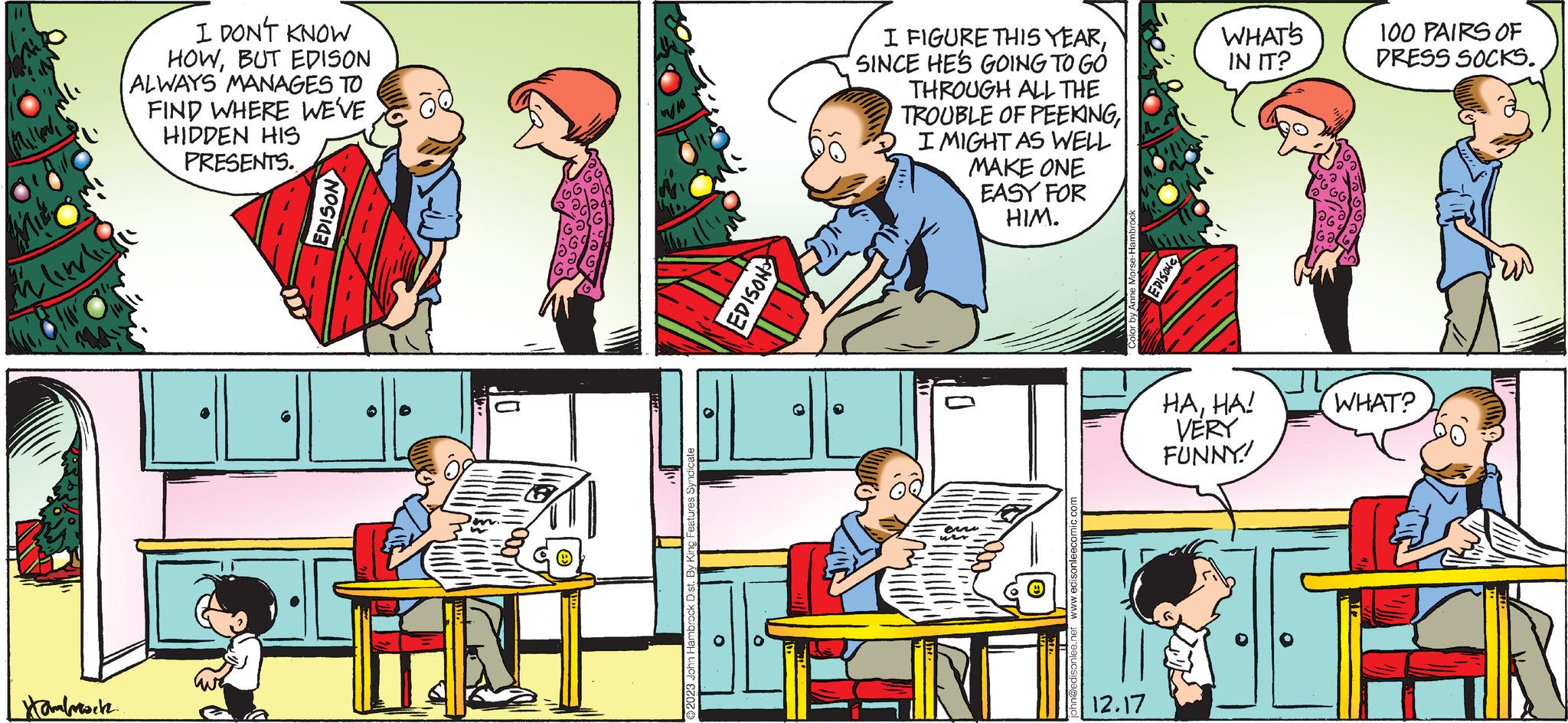 Parallel OCR: Mlimliy Hambrwitz I DON'T KNOW HOWBUT EDISON ALWAYS MANAGES TO FIND WHERE WE'VE HIDDEN HIS PRESENTS. EDISON 20 NOSIOS O I FIGURE THIS YEARSINCE HE'S GOING TO GO THROUGH ALL THE TROUBLE OF PEEKINGI MIGHT AS WELL MAKE ONE EASY FOR HIM. 0 en ir 12.17 EDISON WHAT'S IN IT? HAHA! VERY FUNNY! 100 PAIRS OF DRESS SOCKS. WHAT? Mlimliy Hambrwitz I DON'T KNOW HOWBUT EDISON ALWAYS MANAGES TO FIND WHERE WE'VE HIDDEN HIS PRESENTS . EDISON 20 NOSIOS O I FIGURE THIS YEARSINCE HE'S GOING TO GO THROUGH ALL THE TROUBLE OF PEEKINGI MIGHT AS WELL MAKE ONE EASY FOR HIM . 0 en ir 12.17 EDISON WHAT'S IN IT ? HAHA ! VERY FUNNY ! 100 PAIRS OF DRESS SOCKS . WHAT ?