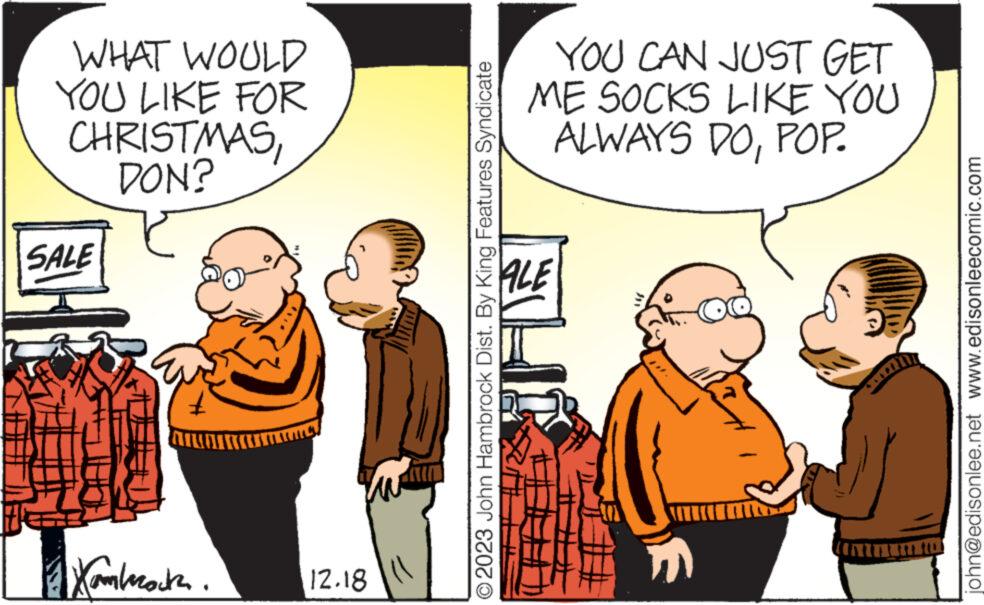 Humour OCR: WHAT WOULD YOU LIKE FOR CHRISTMASDON? SALE atumima Xambrata. IN 12.18 O2023 John Hambrock Dist. By King Features Syndicate YOU CAN JUST GET ME SOCKS LIKE YOU ALWAYS DOPOP. ALE 1. ????? J john@edisonlee.net www.edisonleecomic.com WHAT WOULD YOU LIKE FOR CHRISTMASDON ? SALE atumima Xambrata . IN 12.18 O2023 John Hambrock Dist . By King Features Syndicate YOU CAN JUST GET ME SOCKS LIKE YOU ALWAYS DOPOP . ALE 1 . ????? J john@edisonlee.net www.edisonleecomic.com