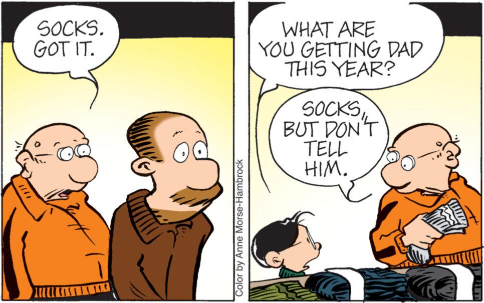 Conversation OCR: SOCKS. GOT IT. Color by Anne Morse-Hambrock WHAT ARE YOU GETTING DAD THIS YEAR? SOCKS BUT DON'T TELL HIM. SOCKS . GOT IT . Color by Anne Morse - Hambrock WHAT ARE YOU GETTING DAD THIS YEAR ? SOCKS BUT DON'T TELL HIM .