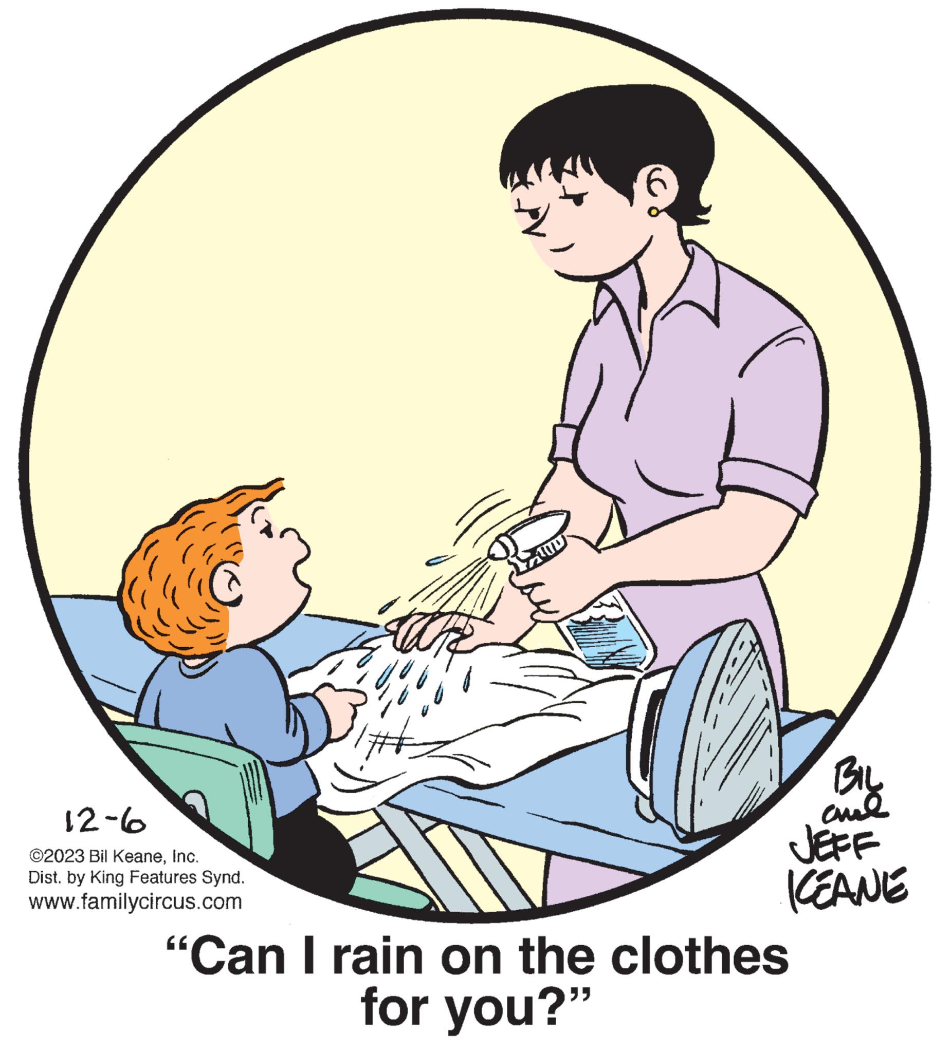 Circle OCR: 12-6 ©2023 Bil KeaneInc. Dist. by King Features Synd. www.familycircus.com BIL cul ICCANE "Can I rain on the clothes for you?" 12-6 © 2023 Bil KeaneInc. Dist . by King Features Synd . www.familycircus.com BIL cul ICCANE " Can I rain on the clothes for you ? "