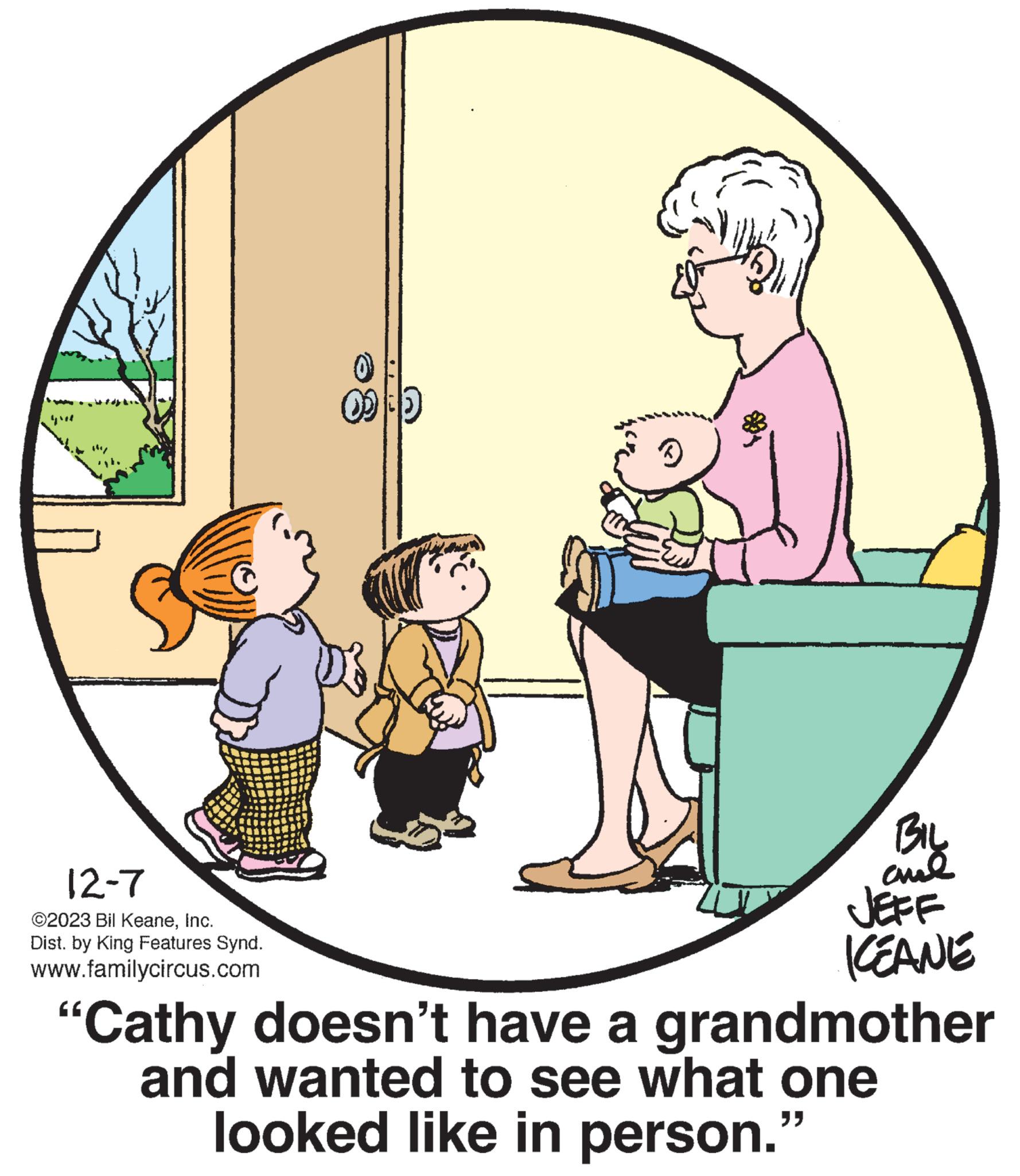 Font OCR: 12-7 ©2023 Bil KeaneInc. Dist. by King Features Synd. www.familycircus.com (+) BIL ??? JEFF KEANE "Cathy doesn't have a grandmother and wanted to see what one looked like in person." 12-7 © 2023 Bil KeaneInc. Dist . by King Features Synd . www.familycircus.com ( + ) BIL ??? JEFF KEANE " Cathy doesn't have a grandmother and wanted to see what one looked like in person . "
