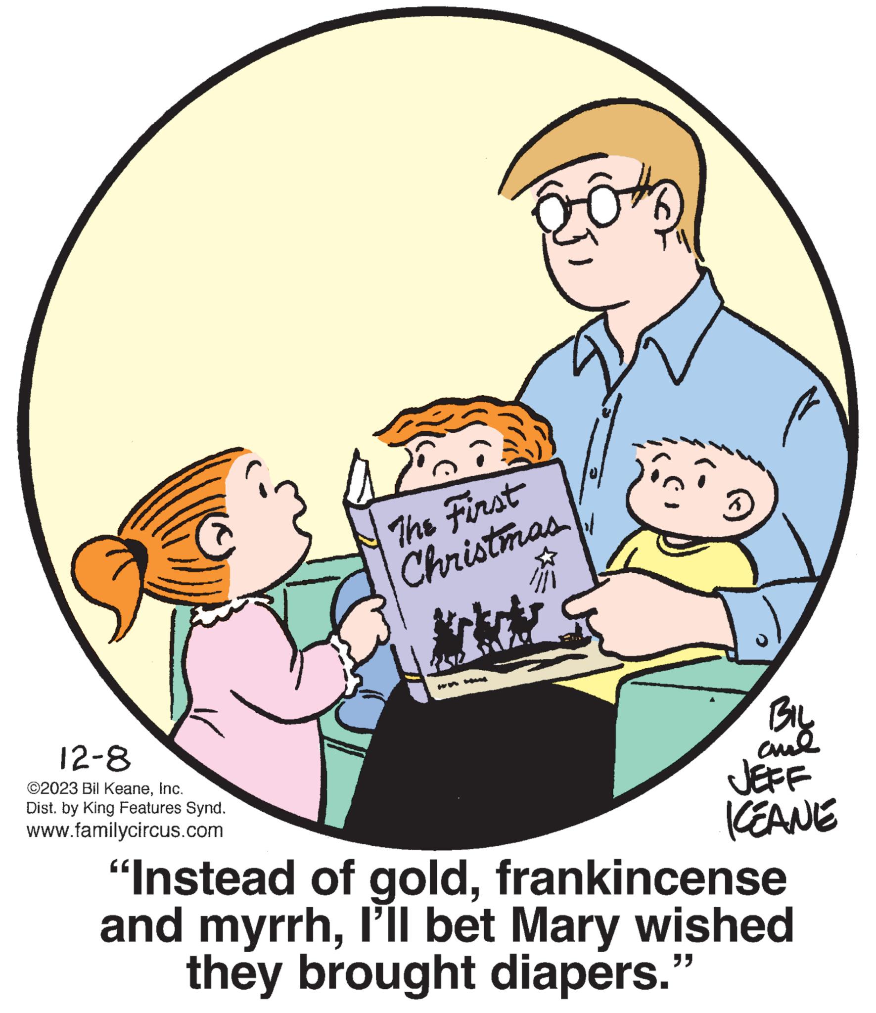 Illustration OCR: 12-8 ©2023 Bil KeaneInc. Dist. by King Features Synd. www.familycircus.com Fo The First Christmas BIL and JEFF KEANE "Instead of goldfrankincense and myrrhI'll bet Mary wished they brought diapers." 12-8 © 2023 Bil KeaneInc. Dist . by King Features Synd . www.familycircus.com Fo The First Christmas BIL and JEFF KEANE " Instead of goldfrankincense and myrrhI'll bet Mary wished they brought diapers . "