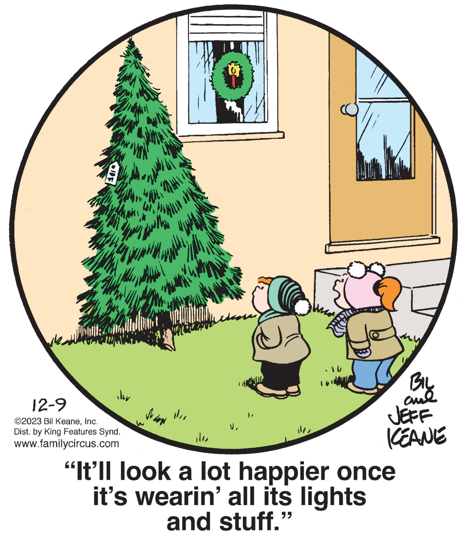 Grass OCR: they Stay with iler ZAME 12-9 ©2023 Bil KeaneInc. Dist. by King Features Synd. www.familycircus.com FAHWHI Wand 11BIL ??? JEFF KEANE "It'll look a lot happier once it's wearin' all its lights and stuff." they Stay with iler ZAME 12-9 © 2023 Bil KeaneInc. Dist . by King Features Synd . www.familycircus.com FAHWHI Wand 11BIL ??? JEFF KEANE " It'll look a lot happier once it's wearin ' all its lights and stuff . "