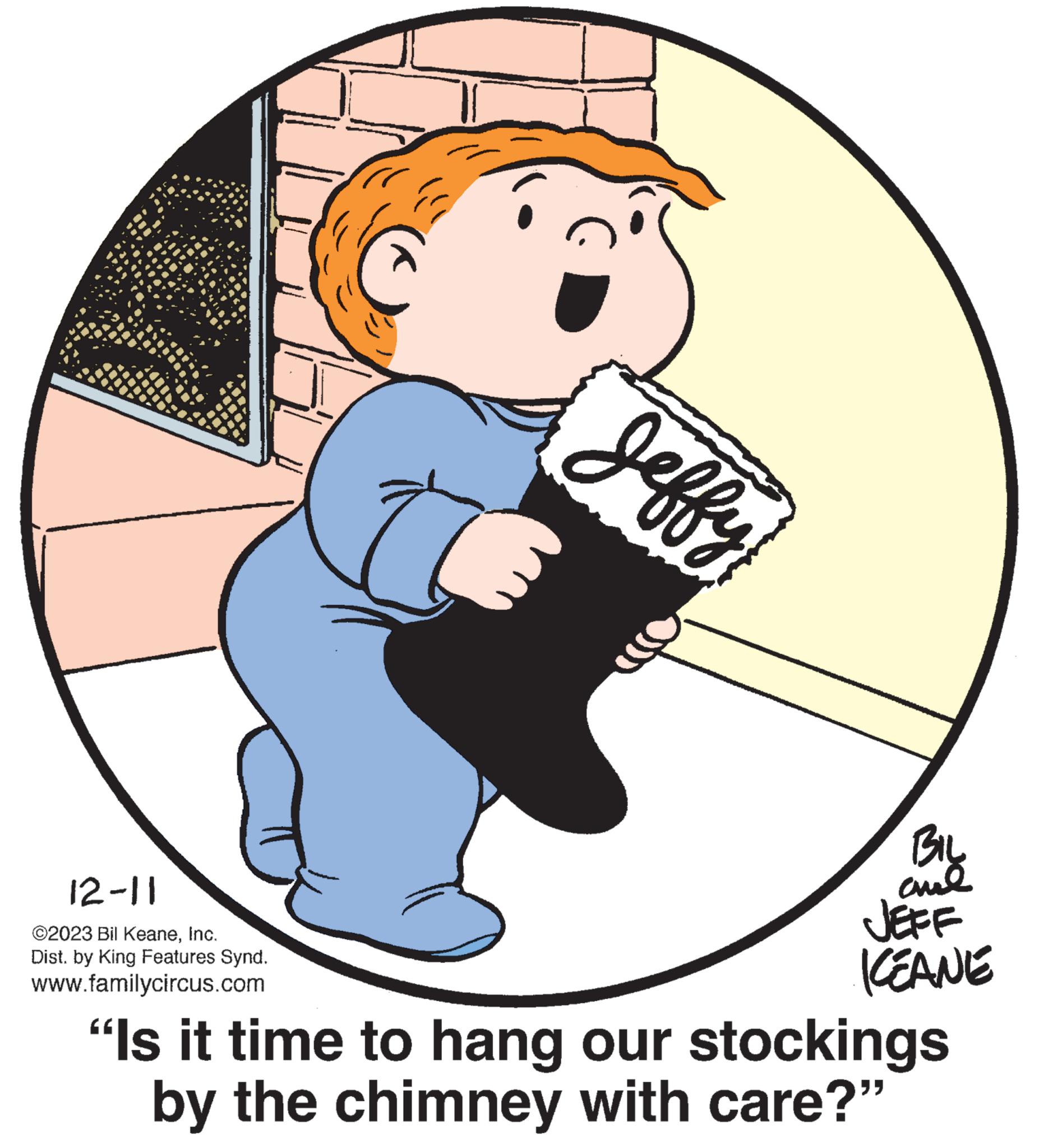 Drawing OCR: 12-11 ©2023 Bil KeaneInc. Dist. by King Features Synd. www.familycircus.com ????? BIL al JEFF KEANE "Is it time to hang our stockings by the chimney with care?" 12-11 © 2023 Bil KeaneInc. Dist . by King Features Synd . www.familycircus.com ????? BIL al JEFF KEANE " Is it time to hang our stockings by the chimney with care ? "
