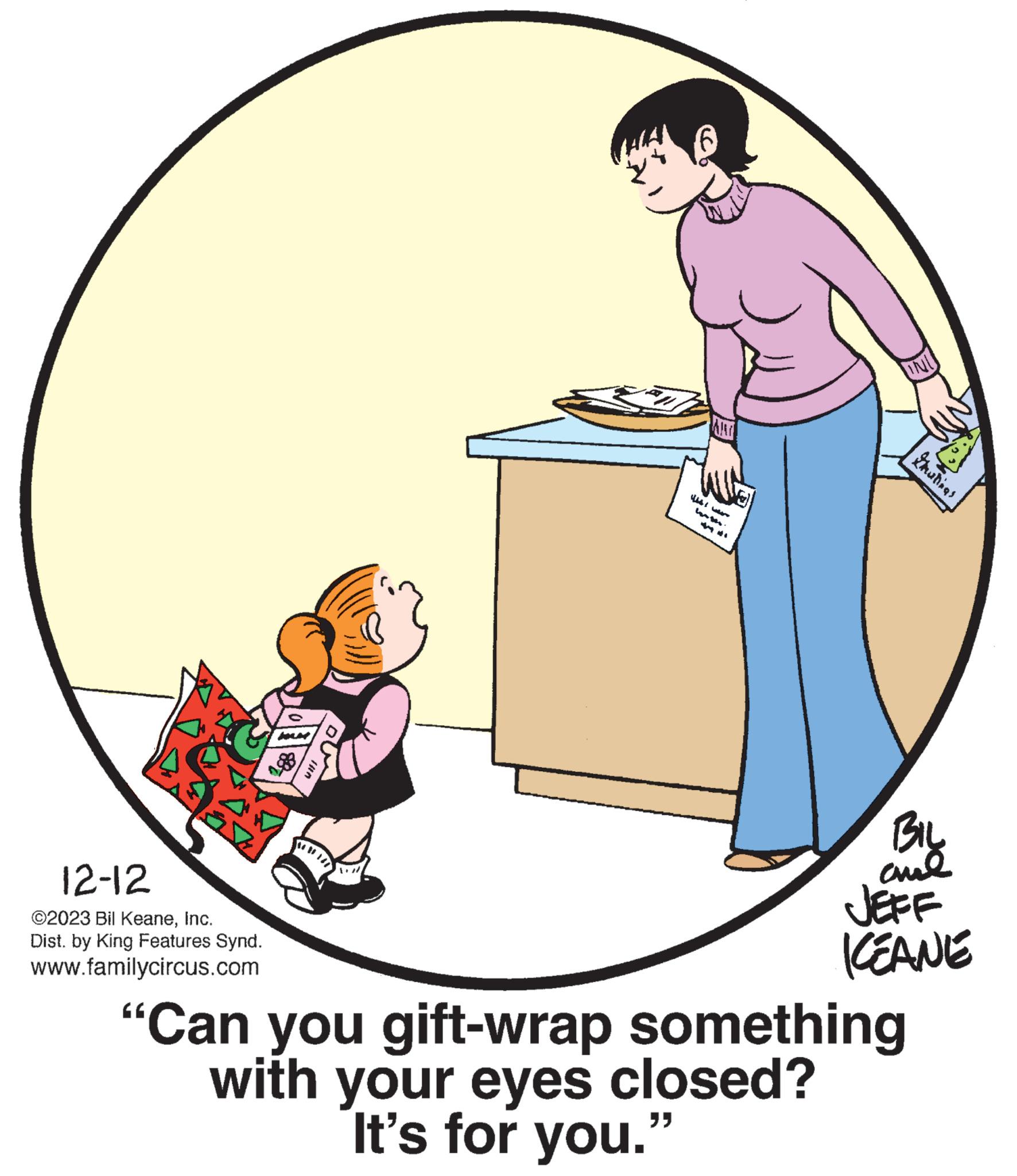 Pleased OCR: 12-12 ©2023 Bil KeaneInc. Dist. by King Features Synd. www.familycircus.com 6 "" INI "Can you gift-wrap something with your eyes closed? It's for you. Drutinas BIL ??? JEFF ICEANE 12-12 © 2023 Bil KeaneInc. Dist . by King Features Synd . www.familycircus.com 6 " " INI " Can you gift - wrap something with your eyes closed ? It's for you . Drutinas BIL ??? JEFF ICEANE