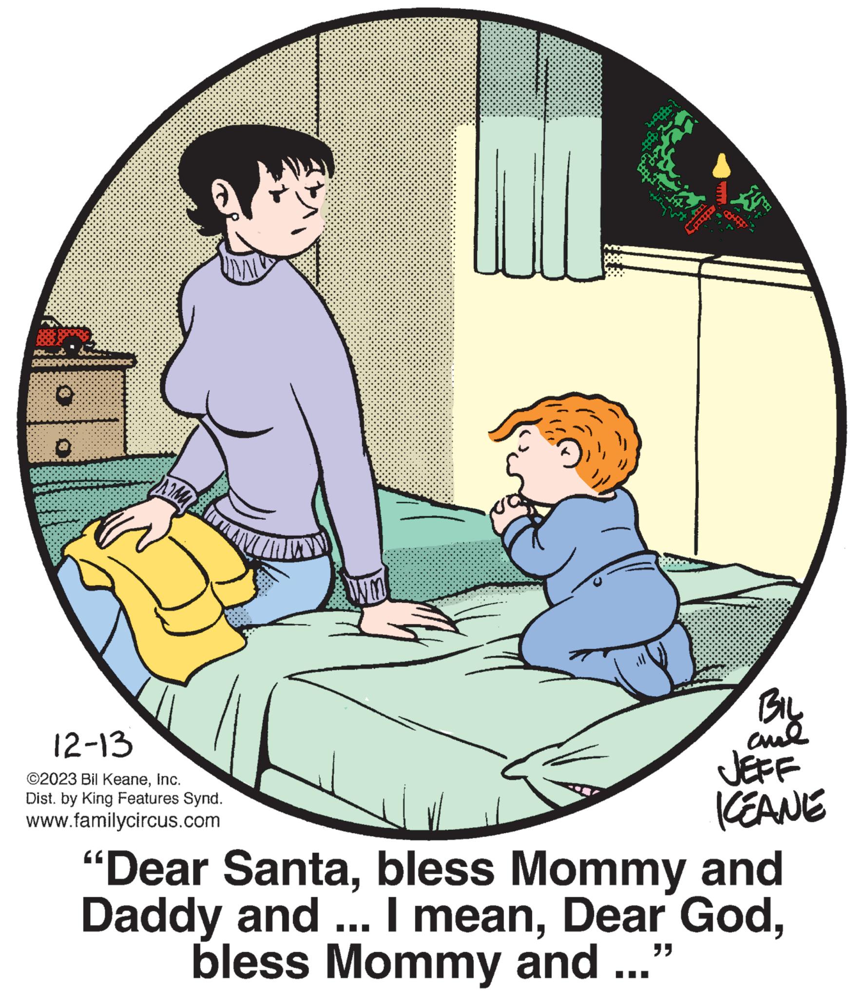 Comfort OCR: 12-13 ©2023 Bil KeaneInc. Dist. by King Features Synd. www.familycircus.com U *** ROOS ****** " Coff BIL and JEFF KEANE "Dear Santabless Mommy and Daddy and ... I meanbless Mommy and 12-13 © 2023 Bil KeaneInc. Dist . by King Features Synd . www.familycircus.com U *** ROOS ****** " Coff BIL and JEFF KEANE " Dear Santabless Mommy and Daddy and ... I meanDear Godbless Mommy and