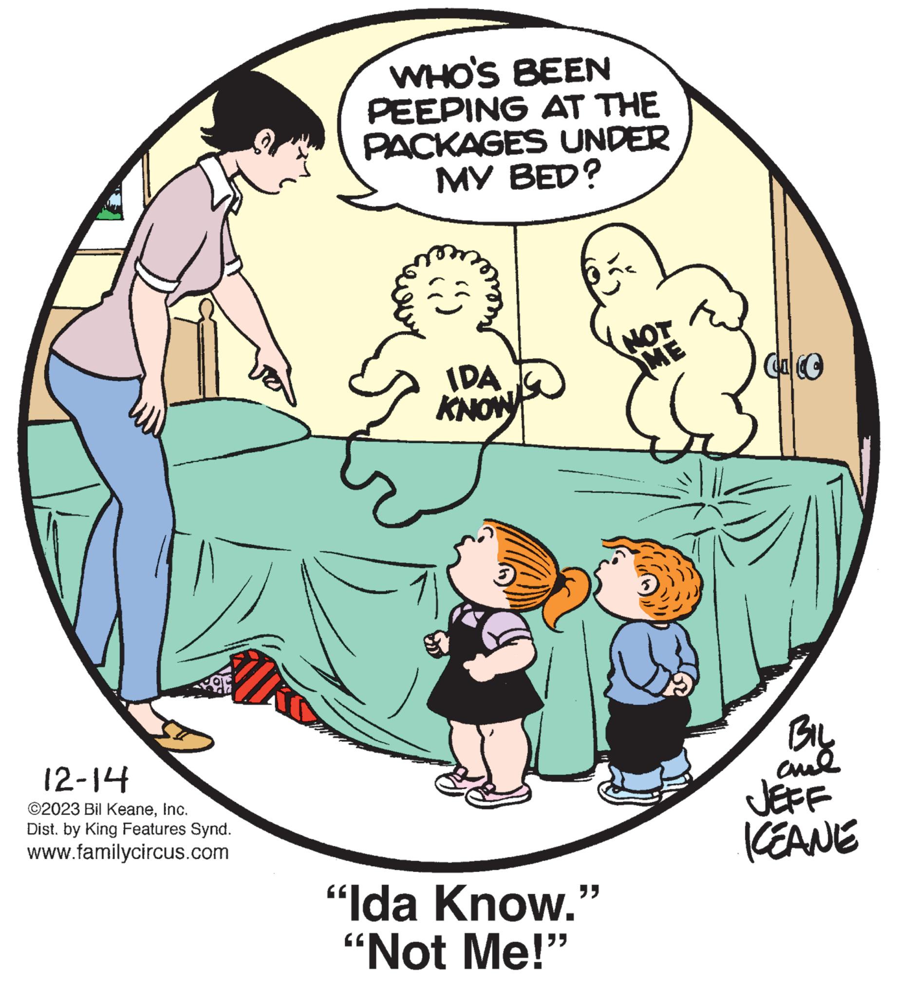 Fictional character OCR: 12-14 ©2023 Bil KeaneInc. Dist. by King Features Synd. www.familycircus.com WHO'S BEEN PEEPING AT THE PACKAGES UNDER MY BED? IDA KNOW 3 "Ida Know." "Not Me!" NOT ME Ca BIL ??? JEFF ICEANE 12-14 © 2023 Bil KeaneInc. Dist . by King Features Synd . www.familycircus.com WHO'S BEEN PEEPING AT THE PACKAGES UNDER MY BED ? IDA KNOW 3 " Ida Know . " " Not Me ! " NOT ME Ca BIL ??? JEFF ICEANE