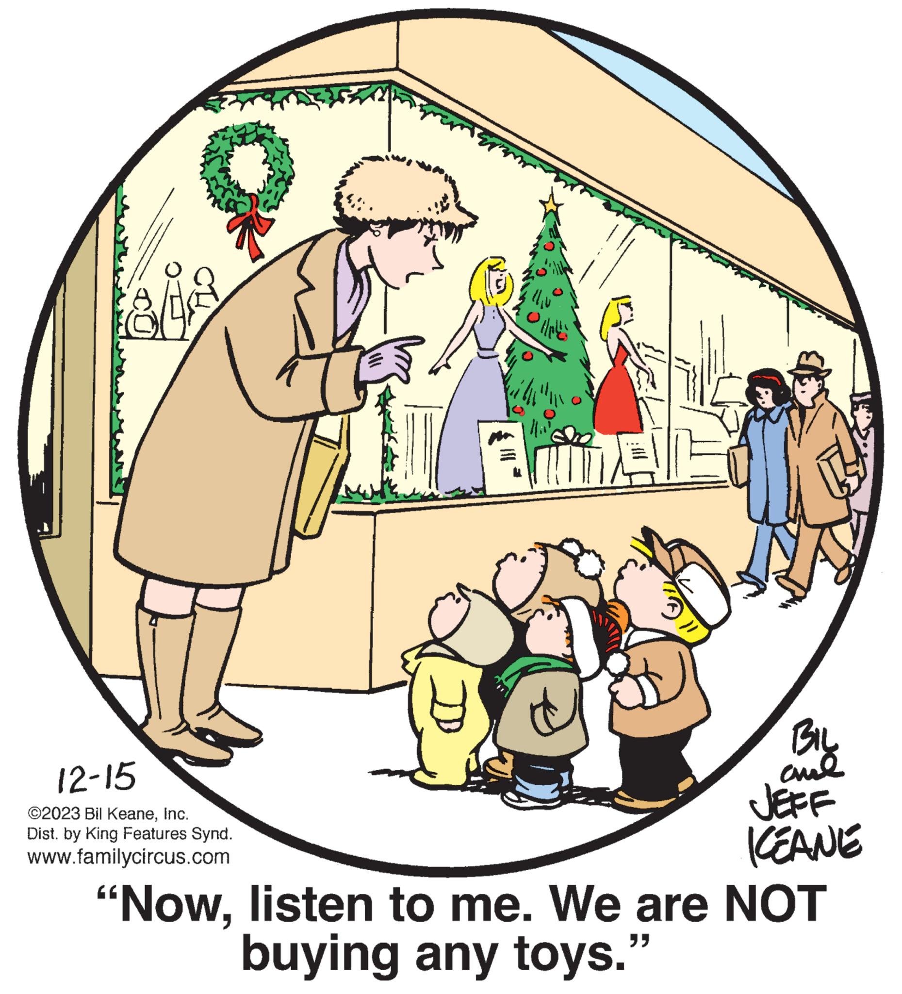 Adaptation OCR: Vie 12-15 ©2023 Bil KeaneInc. Dist. by King Features Synd. www.familycircus.com Afer '//plus' BIL aml JEFF KEANE "Nowlisten to me. We are NOT buying any toys." Vie 12-15 © 2023 Bil KeaneInc. Dist . by King Features Synd . www.familycircus.com Afer ' // plus ' BIL aml JEFF KEANE " Nowlisten to me . We are NOT buying any toys . "