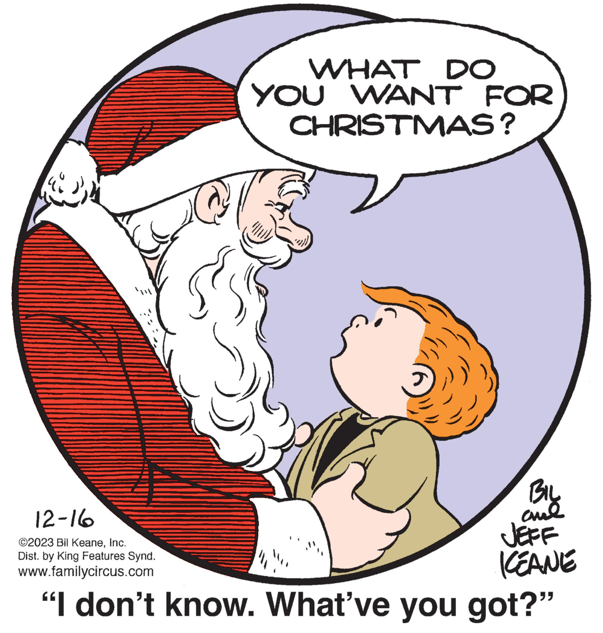 Gesture OCR: "} WHAT DO YOU WANT FOR CHRISTMAS? BIL JEFF KEANE 12-16 ©2023 Bil KeaneInc. Dist. by King Features Synd. www.familycircus.com "I don't know. What've you got?" " } WHAT DO YOU WANT FOR CHRISTMAS ? BIL JEFF KEANE 12-16 © 2023 Bil KeaneInc. Dist . by King Features Synd . www.familycircus.com " I don't know . What've you got ? "