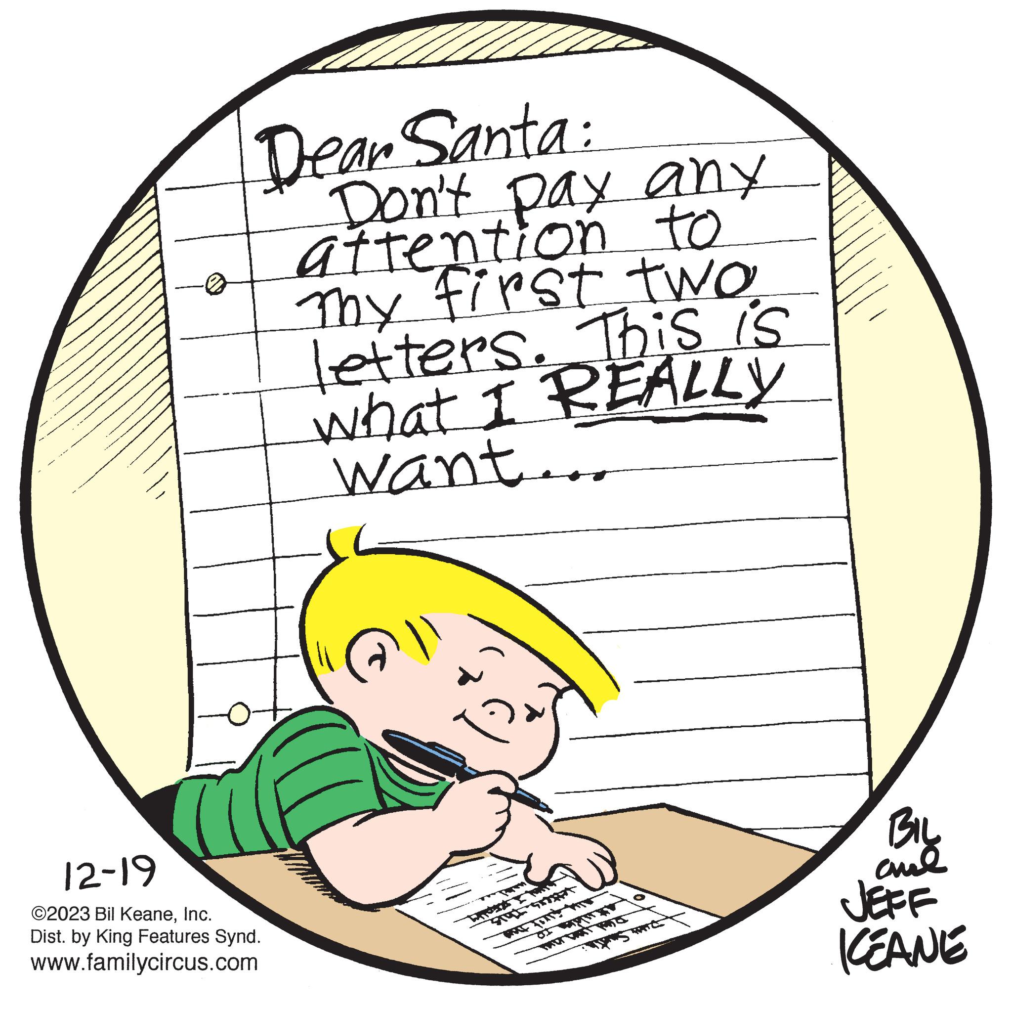 Jaw OCR: Dear Santa: Don't pay any attention to Thy first two letters. This is what I REALLY want... 12-19 ©2023 Bil KeaneInc. Dist. by King Features Synd. www.familycircus.com ?? BIL and JEFF KEANE Dear Santa : Don't pay any attention to Thy first two letters . This is what I REALLY want ... 12-19 © 2023 Bil KeaneInc. Dist . by King Features Synd . www.familycircus.com ?? BIL and JEFF KEANE