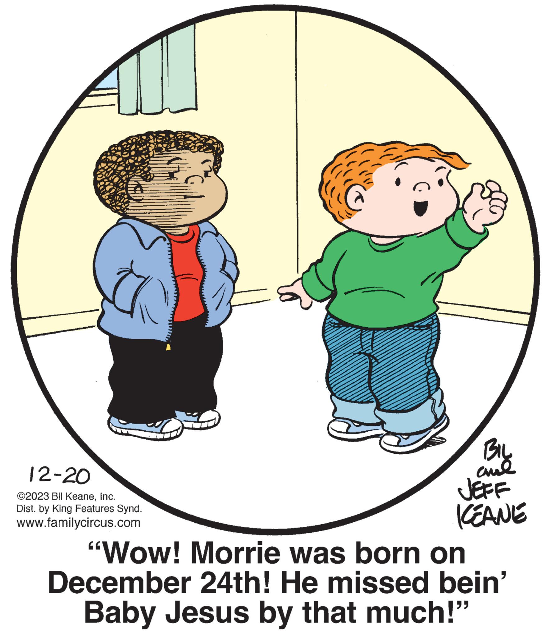 Organism OCR: 12-20 ©2023 Bil KeaneInc. Dist. by King Features Synd. www.familycircus.com BIL anal JEFF KEANE "Wow! Morrie was born on December 24th! He missed bein' Baby Jesus by that much!" 12-20 © 2023 Bil KeaneInc. Dist . by King Features Synd . www.familycircus.com BIL anal JEFF KEANE " Wow ! Morrie was born on December 24th ! He missed bein ' Baby Jesus by that much ! "
