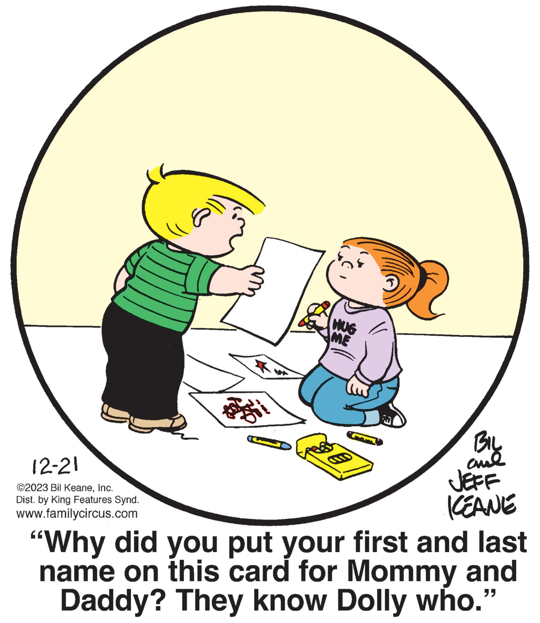 Circle OCR: 12-21 ©2023 Bil KeaneInc. Dist. by King Features Synd. www.familycircus.com HUG ME BIL ??? JEFF KEANE "Why did you put your first and last name on this card for Mommy and Daddy? They know Dolly who." 12-21 © 2023 Bil KeaneInc. Dist . by King Features Synd . www.familycircus.com HUG ME BIL ??? JEFF KEANE " Why did you put your first and last name on this card for Mommy and Daddy ? They know Dolly who . "