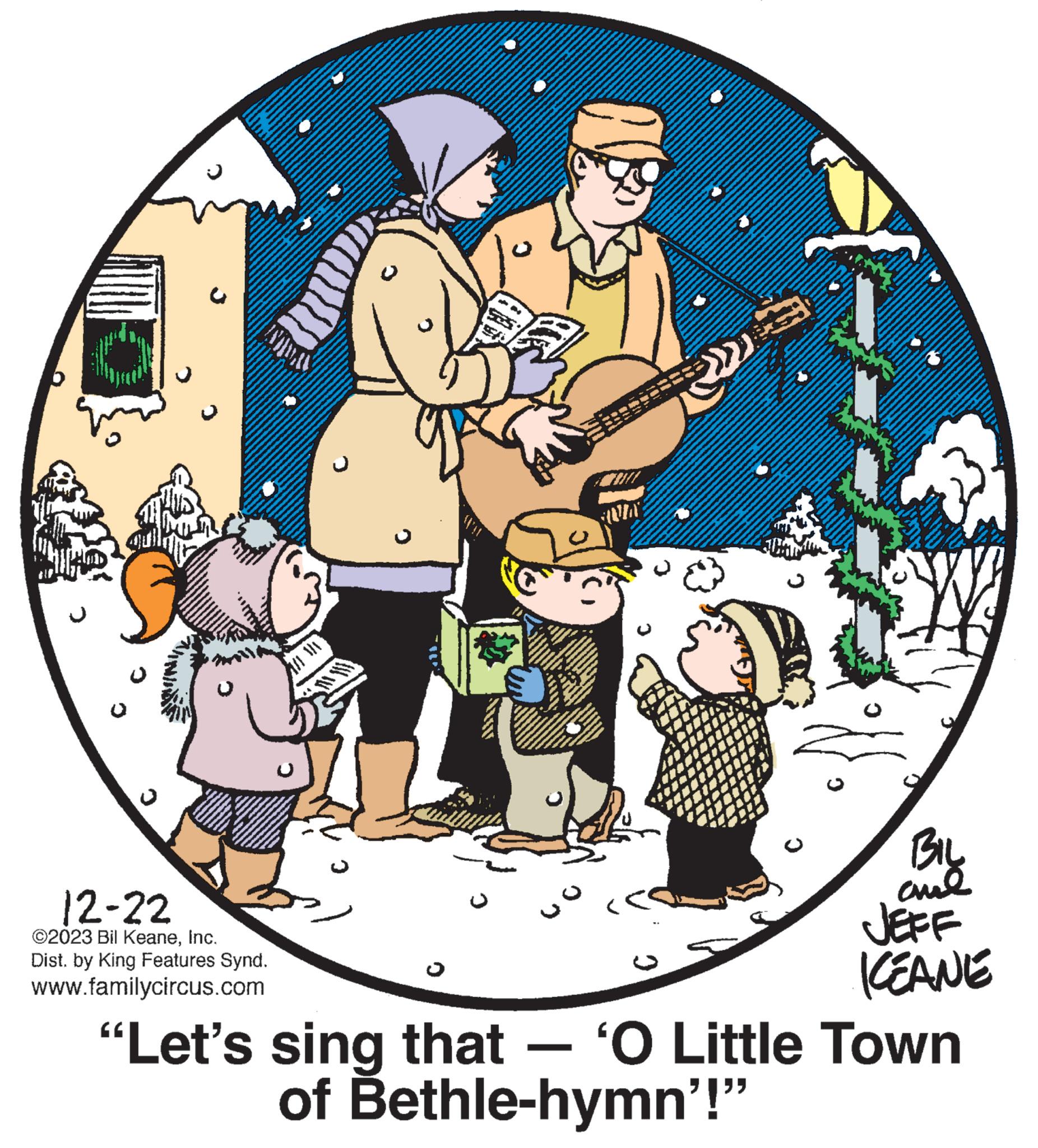 Event OCR: 12-22 ©2023 Bil KeaneInc. Dist. by King Features Synd. www.familycircus.com $ M A 70% wo AS BIL ??? KEANE "Let's sing that — ‘O Little Town of Bethle-hymn'!" 12-22 © 2023 Bil KeaneInc. Dist . by King Features Synd . www.familycircus.com $ M A 70 % wo AS BIL ??? KEANE " Let's sing that — ‘ O Little Town of Bethle - hymn ' ! "