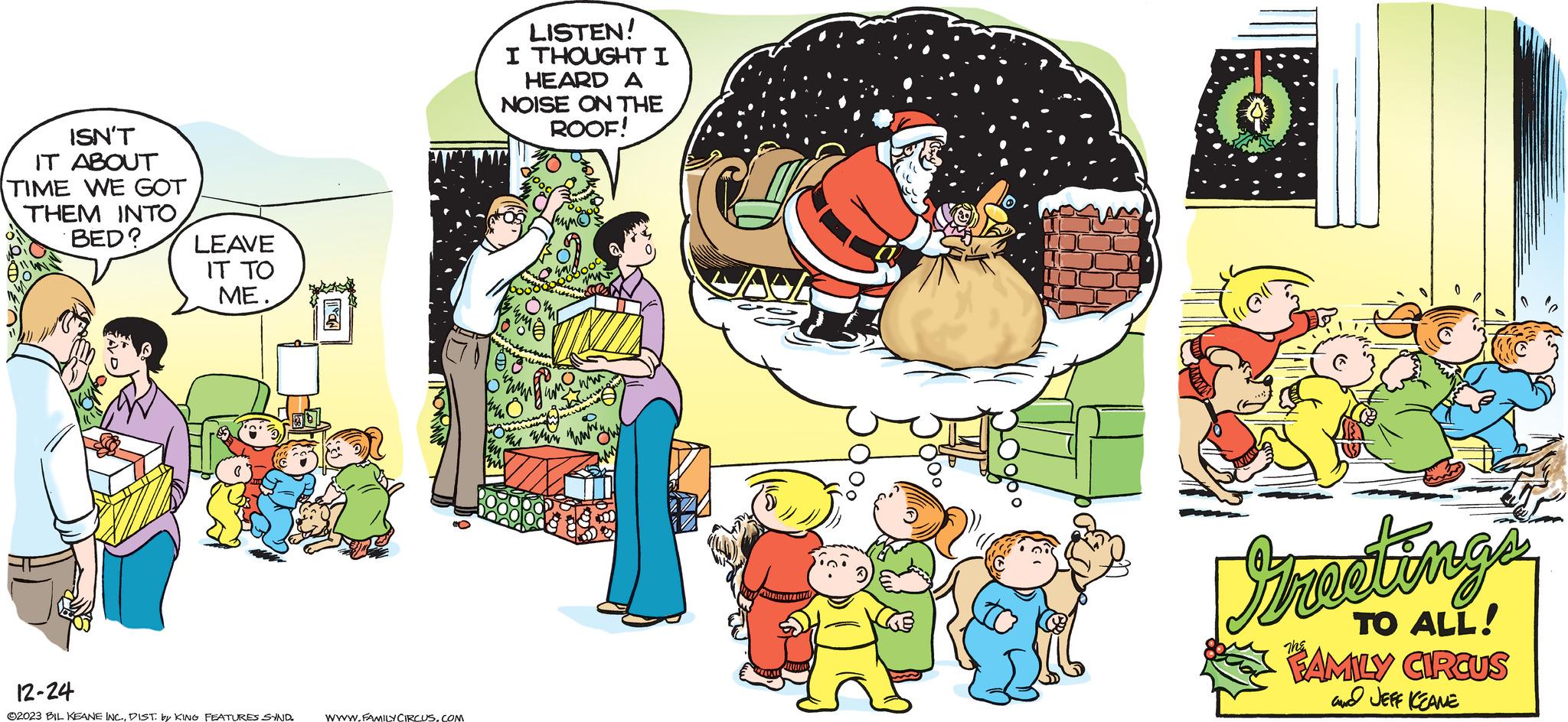 Happy OCR: ISN'T IT ABOUT TIME WE GOT THEM INTO BED? LEAVE IT TO ME. 12-24 ?2023 BIL KEANE INC.DIST. by KING FEATURES SYND 1171 WWW.FAMILY CIRCUS.COM b LISTEN! I THOUGHT I HEARD A NOISE ON THE ROOF! ? ww www2 why Howy Greetings TO ALL! FAMILY CIRCUS and JEFF KEANE ISN'T IT ABOUT TIME WE GOT THEM INTO BED ? LEAVE IT TO ME . 12-24 ?2023 BIL KEANE INC .DIST . by KING FEATURES SYND 1171 WWW.FAMILY CIRCUS.COM b LISTEN ! I THOUGHT I HEARD A NOISE ON THE ROOF ! ? ww www2 why Howy Greetings TO ALL ! FAMILY CIRCUS and JEFF KEANE