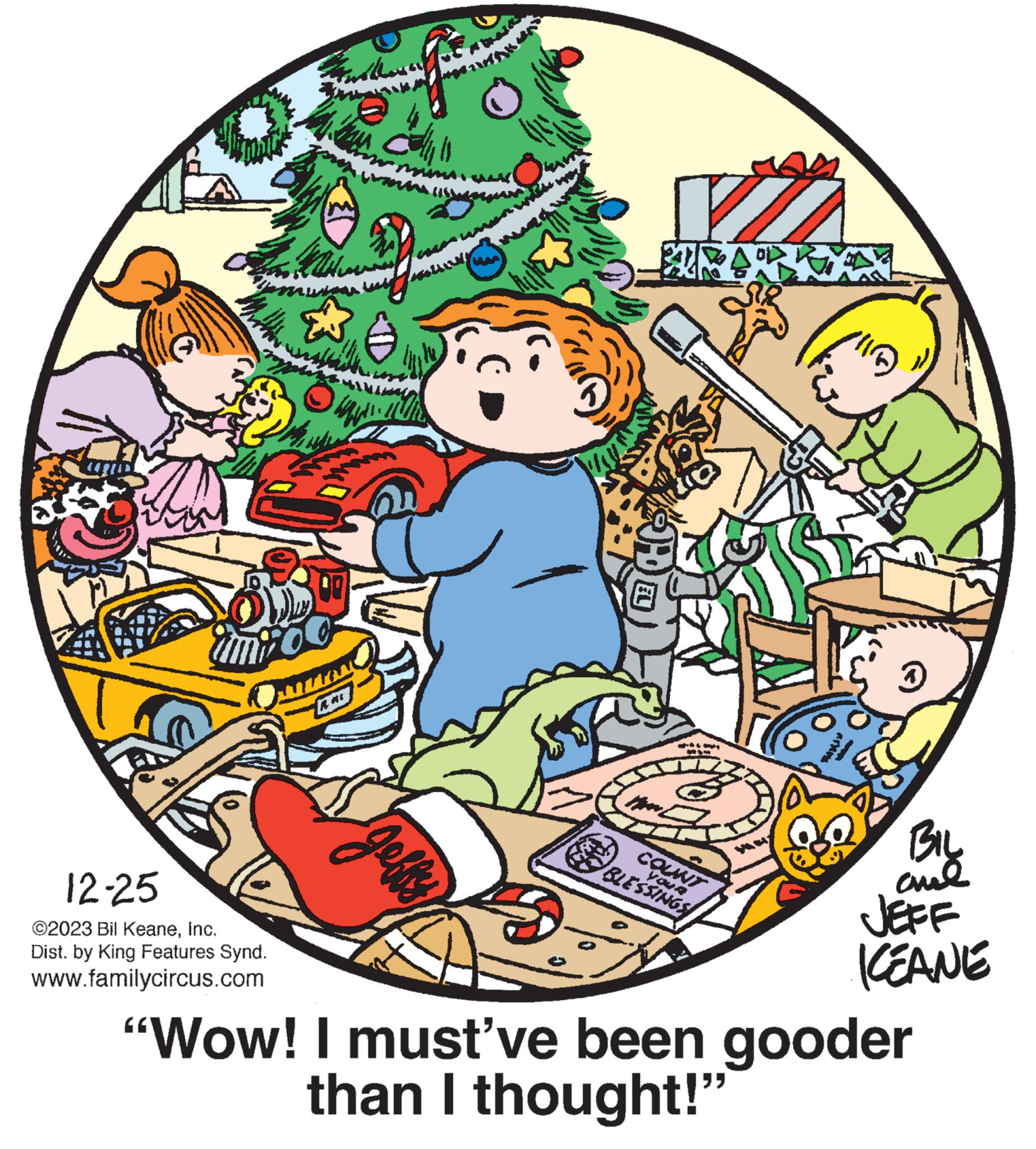 Drawing OCR: A 3DD 12-25 ©2023 Bil KeaneInc. Dist. by King Features Synd. www.familycircus.com Why n geffy the as 12 COUNT BLESSINGS YOUR 1 BIL al JEFF KEANE "Wow! I must've been gooder than I thought!" A 3DD 12-25 © 2023 Bil KeaneInc. Dist . by King Features Synd . www.familycircus.com Why n geffy the as 12 COUNT BLESSINGS YOUR 1 BIL al JEFF KEANE " Wow ! I must've been gooder than I thought ! "