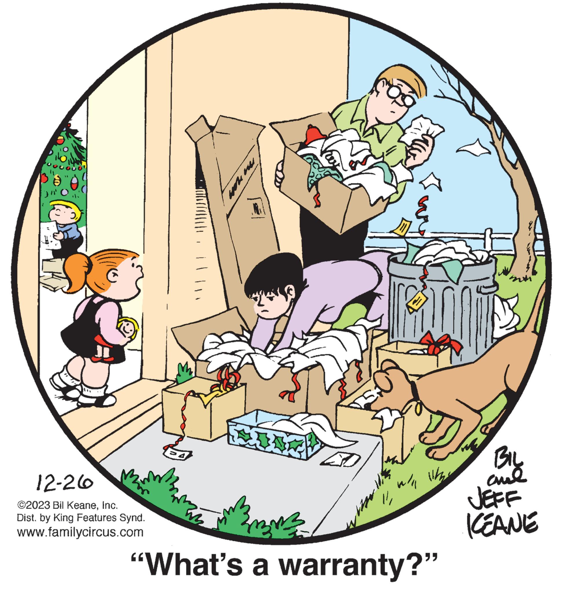 Rectangle OCR: 12-26 ©2023 Bil KeaneInc. Dist. by King Features Synd. www.familycircus.com 112014 12 3mm "What's a warranty?" ????? KEANE 12-26 © 2023 Bil KeaneInc. Dist . by King Features Synd . www.familycircus.com 112014 12 3mm " What's a warranty ? " ????? KEANE