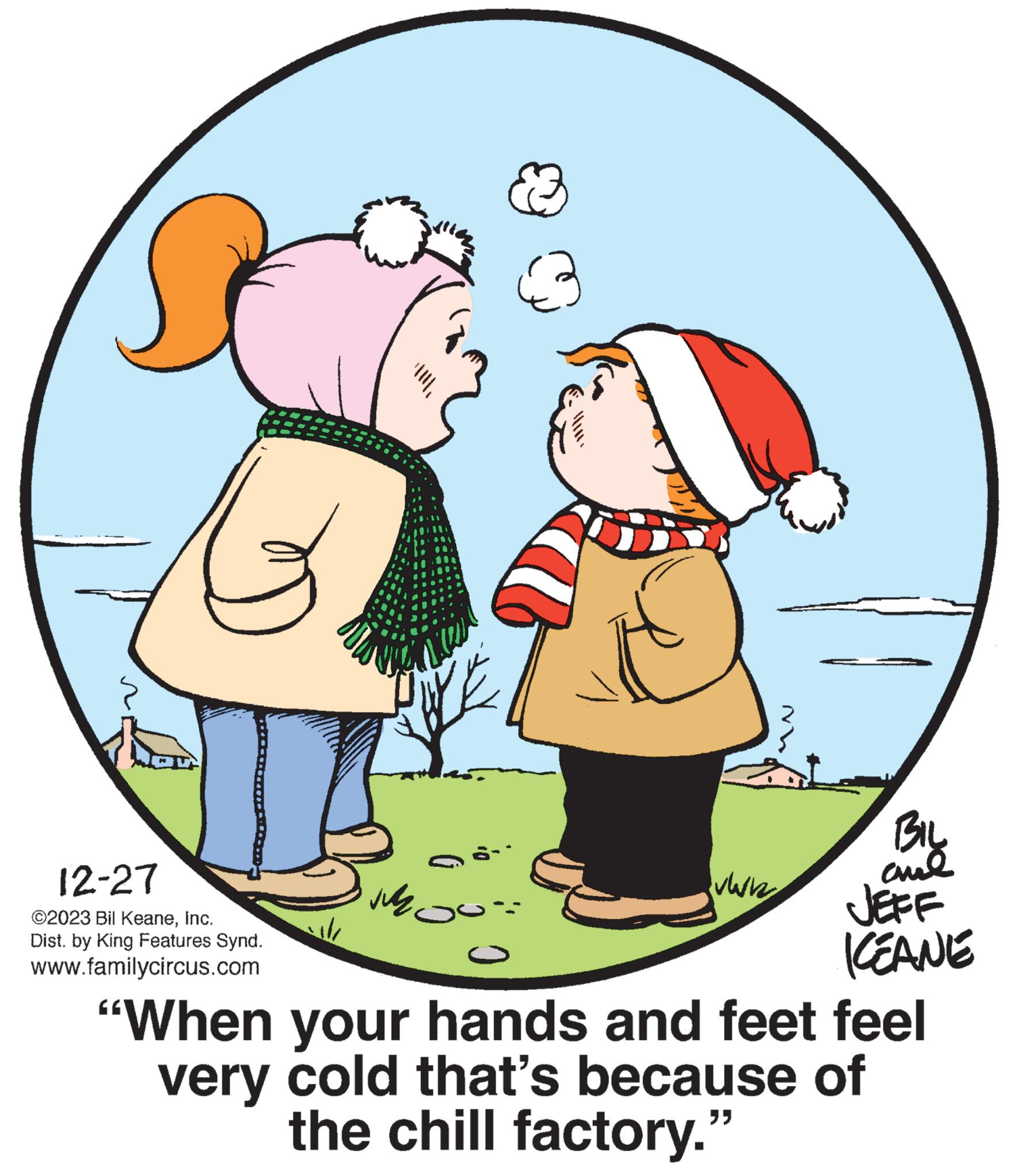 Organism OCR: 12-27 ©2023 Bil KeaneInc. Dist. by King Features Synd. www.familycircus.com :0 O ????? warh Mh BILL aul JEFF ICEANE "When your hands and feet feel very cold that's because of the chill factory." 12-27 © 2023 Bil KeaneInc. Dist . by King Features Synd . www.familycircus.com : 0 O ????? warh Mh BILL aul JEFF ICEANE " When your hands and feet feel very cold that's because of the chill factory . "