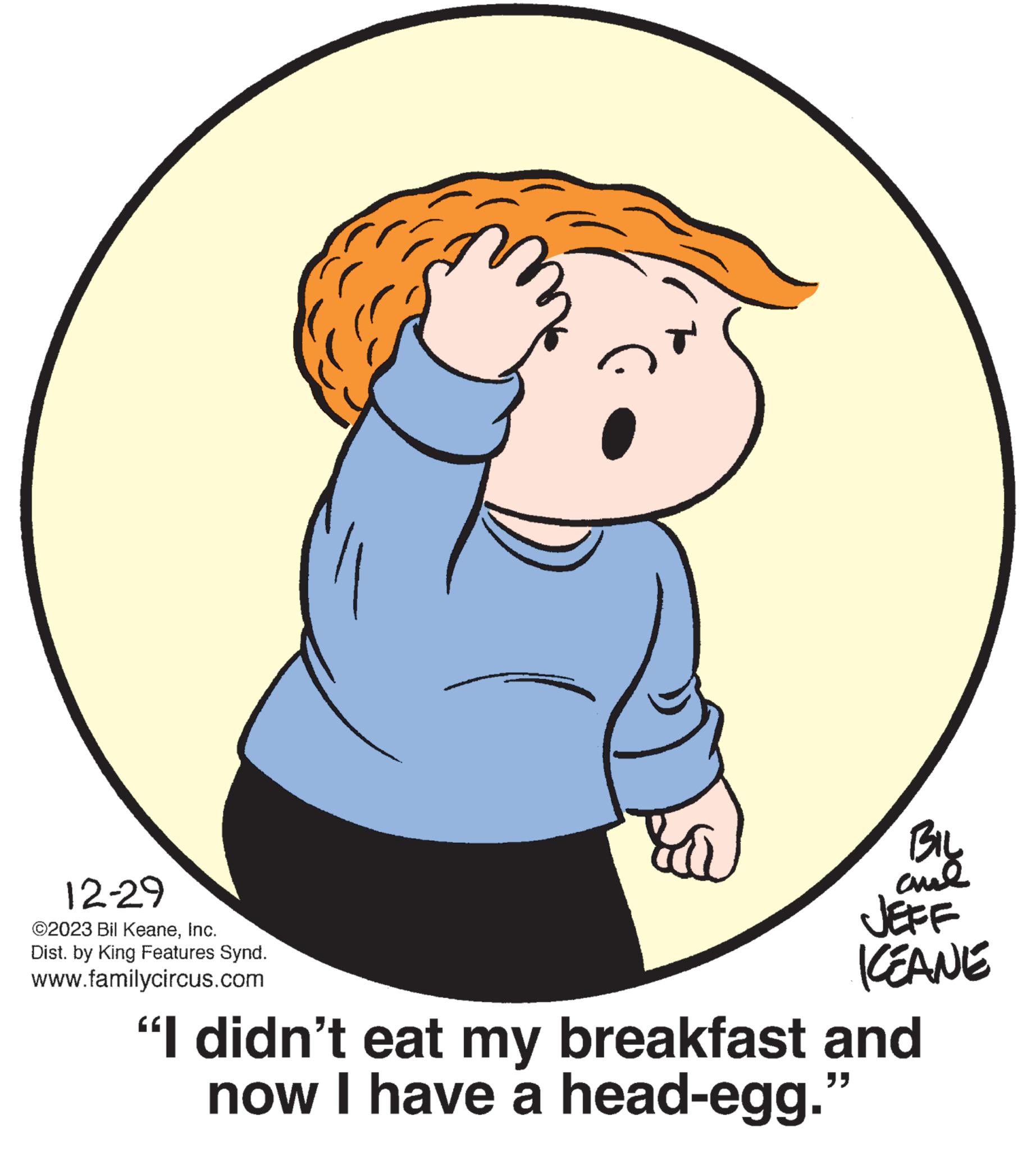 Fictional character OCR: 12-29 ©2023 Bil KeaneInc. Dist. by King Features Synd. www.familycircus.com BIL cul JEFF KEANE "I didn't eat my breakfast and now I have a head-egg." 12-29 © 2023 Bil KeaneInc. Dist . by King Features Synd . www.familycircus.com BIL cul JEFF KEANE " I didn't eat my breakfast and now I have a head - egg . "