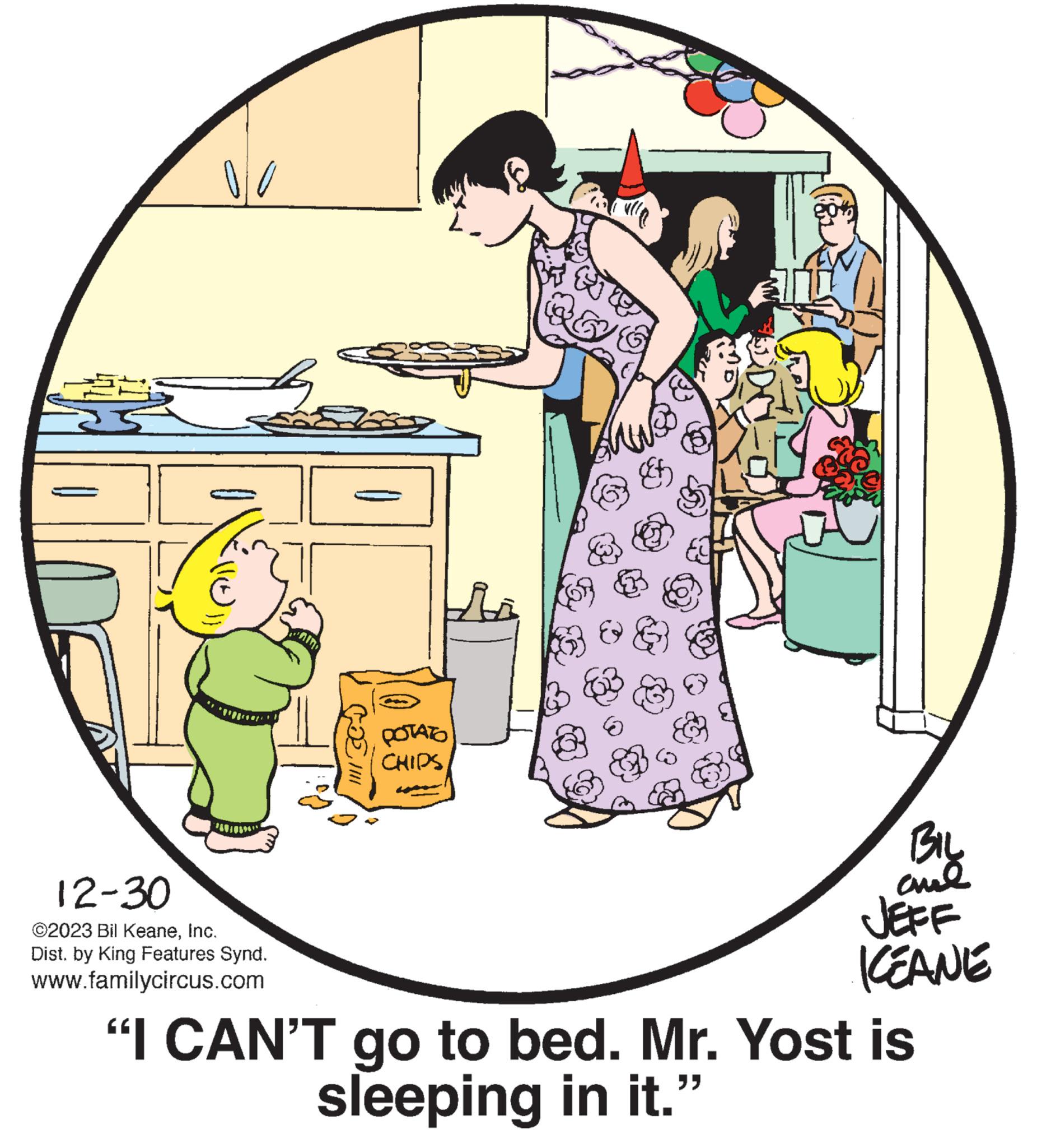 Font OCR: 00 12-30 ©2023 Bil KeaneInc. Dist. by King Features Synd. www.familycircus.com b cœl POTATO CHIPS BIL ??? KEANE "I CAN'T go to bed. Mr. Yost is sleeping in it." 00 12-30 © 2023 Bil KeaneInc. Dist . by King Features Synd . www.familycircus.com b cœl POTATO CHIPS BIL ??? KEANE " I CAN'T go to bed . Mr. Yost is sleeping in it . "