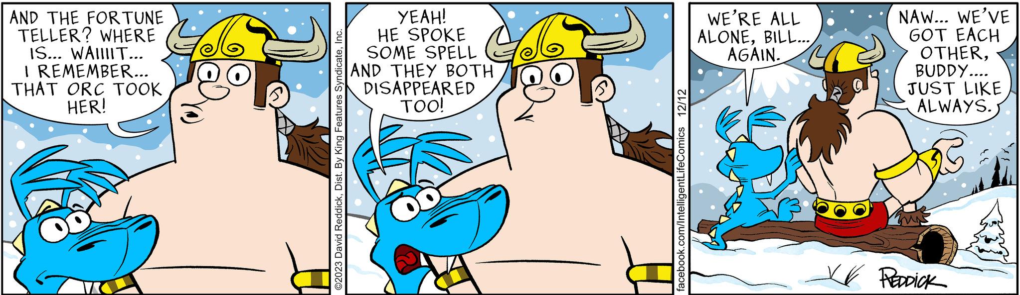 Illustration OCR: AND THE FORTUNE TELLER? WHERE IS... WAIIIIT... I REMEMBER... THAT ORC TOOK HER! ©2023 David ReddickInc. YEAH! HE SPOKE SOME SPELL AND THEY BOTH DISAPPEARED TOO! facebook.com/IntelligentLifeComics 12/12 WE'RE ALL ALONEAGAIN. NAW... WE'VE GOT EACH OTHERBUDDY.... JUST LIKE ALWAYS. VV REDDICK AND THE FORTUNE TELLER ? WHERE IS ... WAIIIIT ... I REMEMBER ... THAT ORC TOOK HER ! © 2023 David ReddickDist . By King Features SyndicateInc. YEAH ! HE SPOKE SOME SPELL AND THEY BOTH DISAPPEARED TOO ! facebook.com/IntelligentLifeComics 12/12 WE'RE ALL ALONEBILL ...AGAIN . NAW ... WE'VE GOT EACH OTHERBUDDY .... JUST LIKE ALWAYS . VV REDDICK