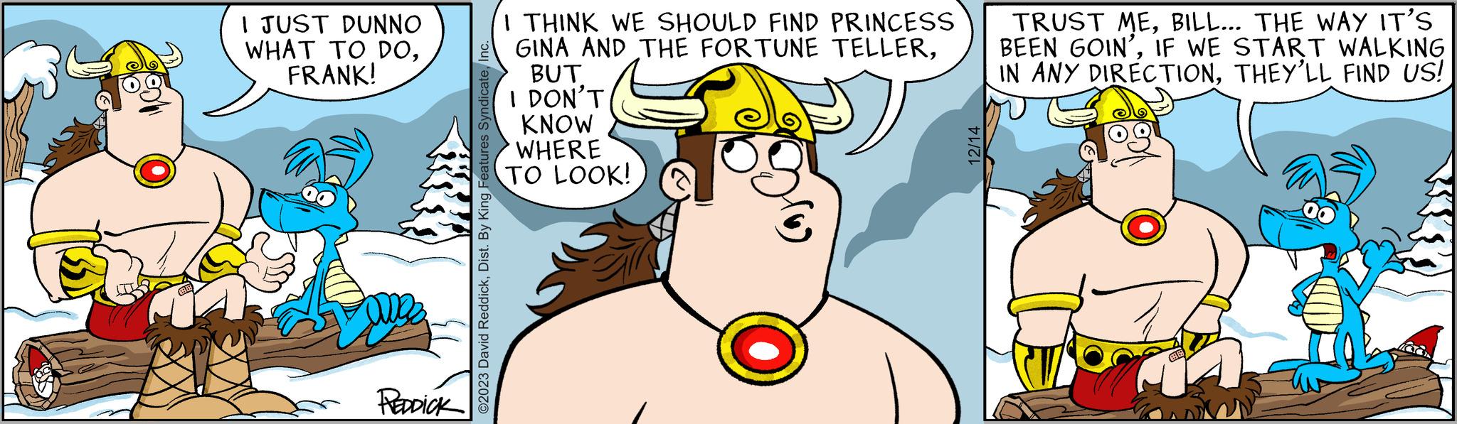 Mammal OCR: I JUST DUNNO WHAT TO DOFRANK! REDDICK ©2023 David ReddickInc. I THINK WE SHOULD FIND PRINCESS GINA AND THE FORTUNE TELLERBUT I DON'T KNOW WHERE TO LOOK! 12/14 TRUST MEBILL... THE WAY IT'S BEEN GOIN'IF WE START WALKING IN ANY DIRECTIONTHEY'LL FIND US! 1 I JUST DUNNO WHAT TO DOFRANK ! REDDICK © 2023 David ReddickDist . By King Features SyndicateInc. I THINK WE SHOULD FIND PRINCESS GINA AND THE FORTUNE TELLERBUT I DON'T KNOW WHERE TO LOOK ! 12/14 TRUST MEBILL ... THE WAY IT'S BEEN GOIN 'IF WE START WALKING IN ANY DIRECTIONTHEY'LL FIND US ! 1
