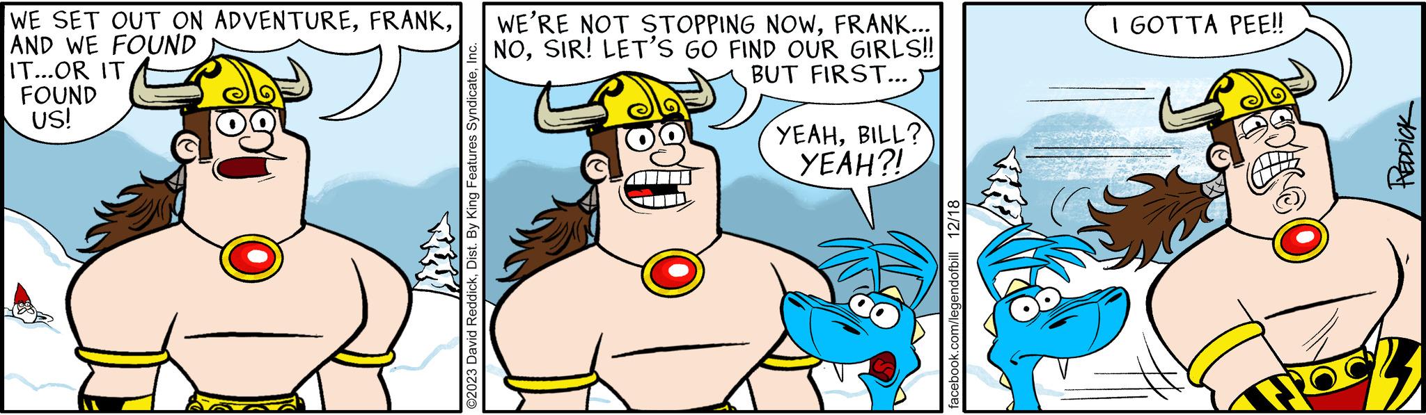 Jaw OCR: WE SET OUT ON ADVENTUREFRANK... AND WE FOUND NOSIR! LET'S GO FIND OUR GIRLS!! BUT FIRST... IT...OR IT FOUND US! ©2023 David ReddickInc. YEAHBILL? YEAH?! facebook.com/legendofbill 12/18 I GOTTA PEE!! Spike 3 WE SET OUT ON ADVENTUREWE'RE NOT STOPPING NOWFRANK ... AND WE FOUND NOSIR ! LET'S GO FIND OUR GIRLS !! BUT FIRST ... IT ... OR IT FOUND US ! © 2023 David ReddickDist . By King Features SyndicateInc. YEAHBILL ? YEAH ?! facebook.com/legendofbill 12/18 I GOTTA PEE !! Spike 3