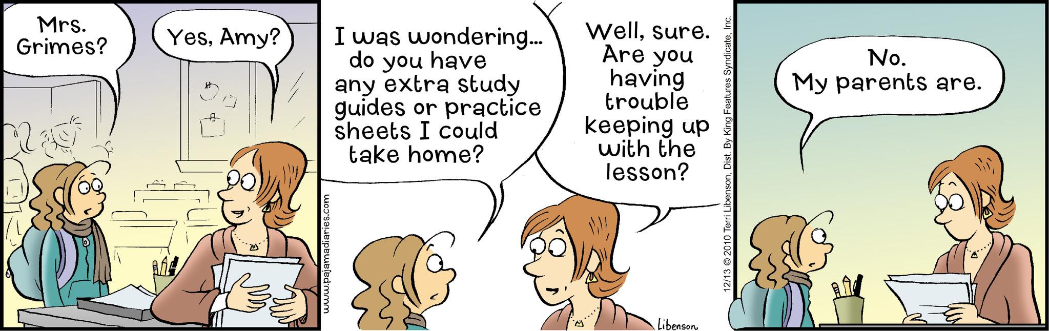Line OCR: Mrs. Grimes? YesAmy? www.pajamadiaries.com I was wondering... do you have any extra study guides or practice sheets I could take home? Wellsure. Are you having trouble keeping up with the lesson? Libenson 12/13 © 2010 Terri LibensonInc. No. My parents are. Mrs. Grimes ? YesAmy ? www.pajamadiaries.com I was wondering ... do you have any extra study guides or practice sheets I could take home ? Wellsure . Are you having trouble keeping up with the lesson ? Libenson 12/13 © 2010 Terri LibensonDist . By King Features SyndicateInc. No. My parents are .