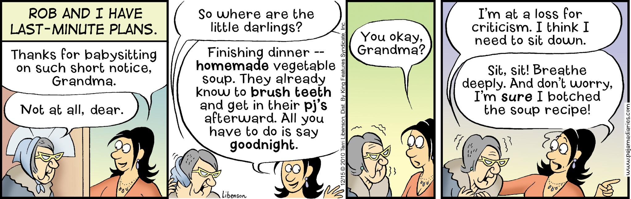 Happy OCR: ROB AND I HAVE LAST-MINUTE PLANS. Thanks for babysitting on such short noticeGrandma. Not at alldear. So where are the little darlings? Finishing dinner -- homemade vegetable soup. They already know to brush teeth and get in their pj's afterward. All you have to do is say goodnight. Libenson 12/15 2010 Terri LibensonDist. By King Features Syndi You okayGrandma? Nove I'm at a loss for criticism. I think I need to sit down. Sitsit! Breathe deeply. And don't worryI'm sure I botched the soup recipe! BD www.pajamadiaries.com ROB AND I HAVE LAST - MINUTE PLANS . Thanks for babysitting on such short noticeGrandma . Not at alldear . So where are the little darlings ? Finishing dinner -- homemade vegetable soup . They already know to brush teeth and get in their pj's afterward . All you have to do is say goodnight . Libenson 12/15 2010 Terri LibensonDist . By King Features Syndi You okayGrandma ? Nove I'm at a loss for criticism . I think I need to sit down . Sitsit ! Breathe deeply . And don't worryI'm sure I botched the soup recipe ! BD www.pajamadiaries.com