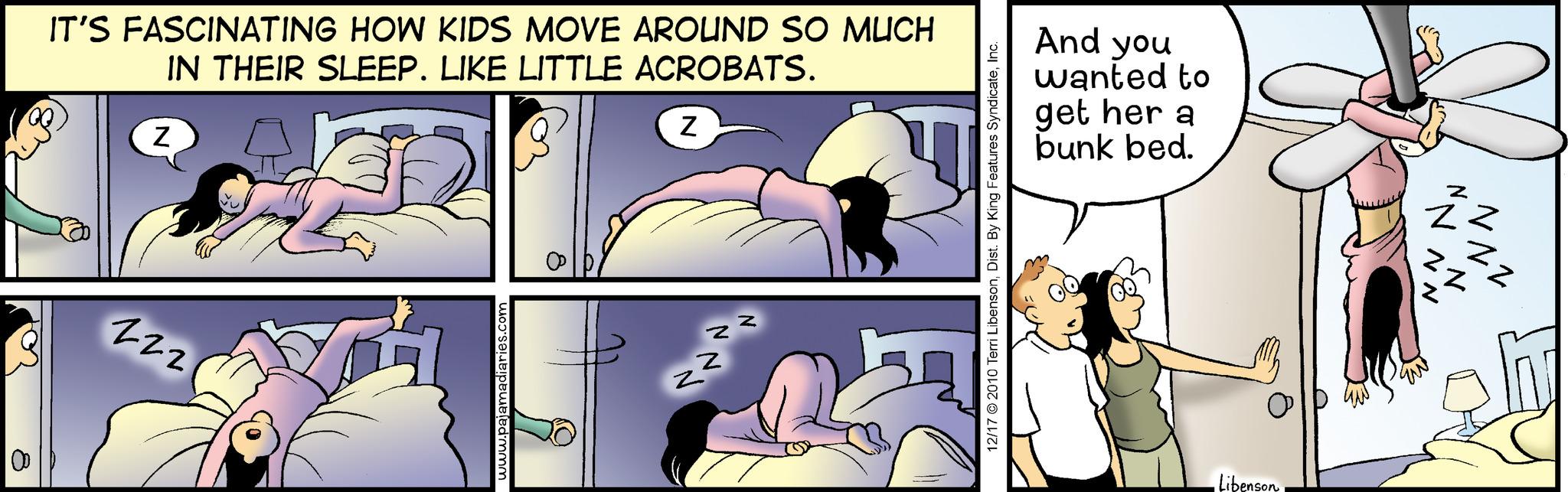 Rectangle OCR: 8 IT'S FASCINATING HOW KIDS MOVE AROUND SO MUCH IN THEIR SLEEP. LIKE LITTLE ACROBATS. Z -22 www.pajamadiaries.com Z z Z 2 Z 12/17 2010 Terri LibensonInc. And you wanted to get her a bunk bed. •Libenson "NAN 112 NN zz 8 IT'S FASCINATING HOW KIDS MOVE AROUND SO MUCH IN THEIR SLEEP . LIKE LITTLE ACROBATS . Z -22 www.pajamadiaries.com Z z Z 2 Z 12/17 2010 Terri LibensonDist . By King Features SyndicateInc. And you wanted to get her a bunk bed . • Libenson " NAN 112 NN zz