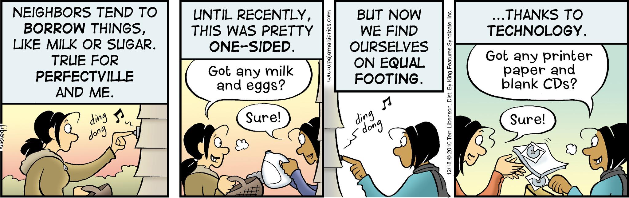 Humour OCR: ibenson NEIGHBORS TEND TO BORROW THINGSLIKE MILK OR SUGAR. TRUE FOR PERFECTVILLE AND ME. ding dong UNTIL RECENTLYTHIS WAS PRETTY ONE-SIDED. Got any milk and eggs? Sure! www.pajamadiaries.com BUT NOW WE FIND OURSELVES ON EQUAL FOOTING. ding dong 12/18 © 2010 Terri LibensonInc. ...THANKS TO TECHNOLOGY. Got any printer paper and blank CDs? Sure! ibenson NEIGHBORS TEND TO BORROW THINGSLIKE MILK OR SUGAR . TRUE FOR PERFECTVILLE AND ME . ding dong UNTIL RECENTLYTHIS WAS PRETTY ONE - SIDED . Got any milk and eggs ? Sure ! www.pajamadiaries.com BUT NOW WE FIND OURSELVES ON EQUAL FOOTING . ding dong 12/18 © 2010 Terri LibensonDist . By King Features SyndicateInc. ... THANKS TO TECHNOLOGY . Got any printer paper and blank CDs ? Sure !