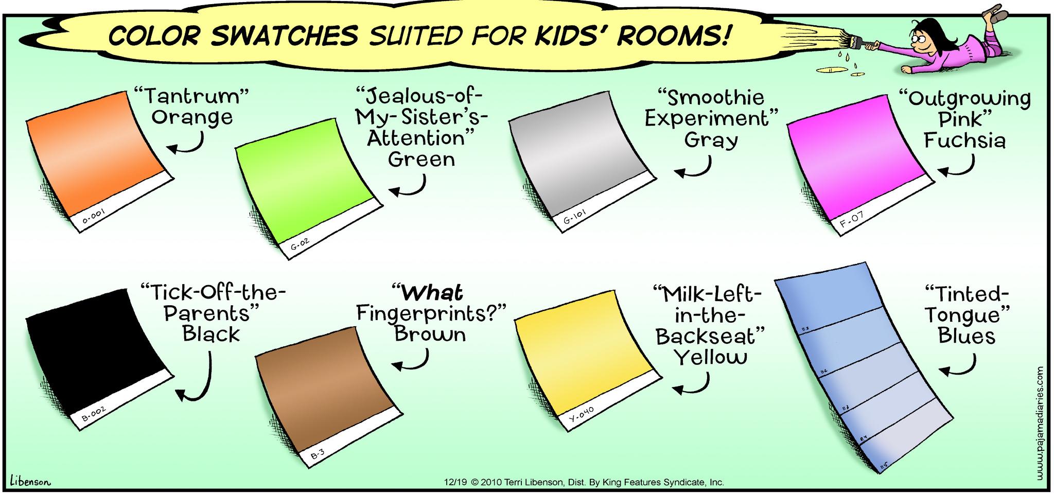 Brand OCR: Libenson 0.001 B-002 COLOR SWATCHES SUITED FOR KIDS' ROOMS! "Jealous-of- My-Sister's- Attention" Green "Tantrum" Orange "Tick-Off-the- Parents" Black G-02 B-3 "What Fingerprints?” Brown G-101 Y-040 "Smoothie Experiment" Gray "Milk-Left- in-the- Backseat" Yellow 12/19 © 2010 Terri LibensonInc. 84 OD F-07 "Outgrowing Pink" Fuchsia "Tinted- Tongue" Blues www.pajamadiaries.com Libenson 0.001 B - 002 COLOR SWATCHES SUITED FOR KIDS ' ROOMS ! " Jealous - of My - Sister's Attention " Green " Tantrum " Orange " Tick - Off - the Parents " Black G - 02 B - 3 " What Fingerprints ? ” Brown G - 101 Y - 040 " Smoothie Experiment " Gray " Milk - Left in - the Backseat " Yellow 12/19 © 2010 Terri LibensonDist . By King Features SyndicateInc. 84 OD F - 07 " Outgrowing Pink " Fuchsia " Tinted Tongue " Blues www.pajamadiaries.com