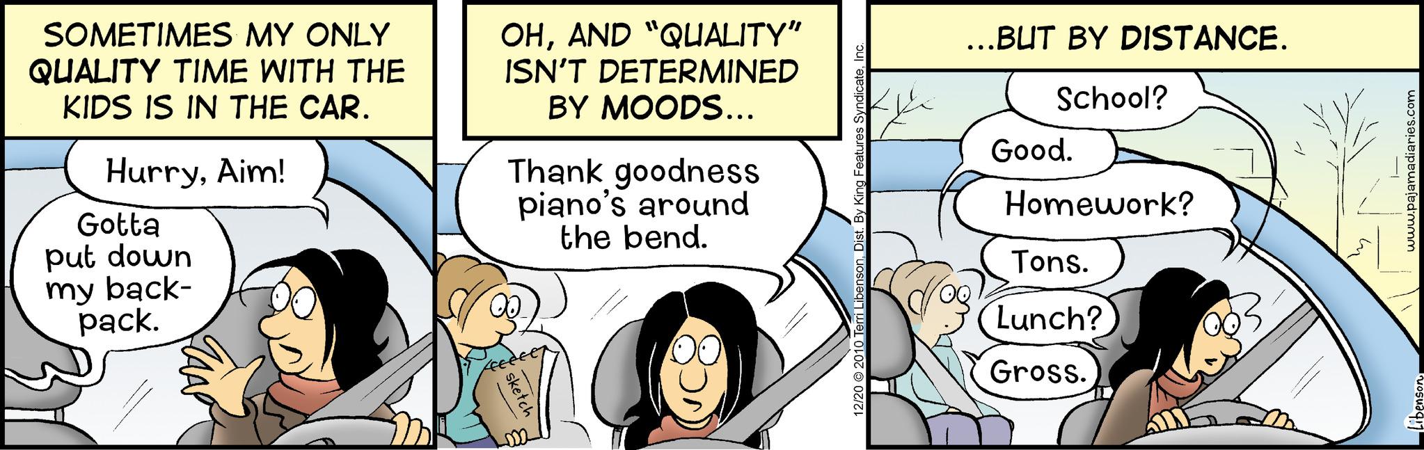 Fiction OCR: SOMETIMES MY ONLY QUALITY TIME WITH THE KIDS IS IN THE CAR. HurryAim! Gotta put down my back- pack. ZAAP OHAND "QUALITY" ISN'T DETERMINED BY MOODS... Thank goodness piano's around the bend. sket 12/20 2010 Terri LibensonInc. ...BUT BY DISTANCE. School? Good. Homework? Tons. Lunch? Gross. www.pajamadiaries.com Libenson SOMETIMES MY ONLY QUALITY TIME WITH THE KIDS IS IN THE CAR . HurryAim ! Gotta put down my back pack . ZAAP OHAND " QUALITY " ISN'T DETERMINED BY MOODS ... Thank goodness piano's around the bend . sket 12/20 2010 Terri LibensonDist . By King Features SyndicateInc. ... BUT BY DISTANCE . School ? Good . Homework ? Tons . Lunch ? Gross . www.pajamadiaries.com Libenson