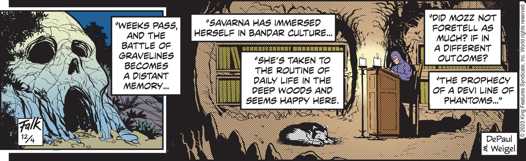Fiction OCR: Falk 12/4 "WEEKS PASSAND THE BATTLE OF GRAVELINES BECOMES A DISTANT MEMORY... "SAVARNA HAS IMMERSED HERSELF IN BANDAR CULTURE... ******** *** "SHE'S TAKEN TO THE ROUTINE OF DAILY LIFE IN THE DEEP WOODS AND SEEMS HAPPY HERE. "DID MOZZ NOT FORETELL AS MUCH? IF IN A DIFFERENT OUTCOME? xaxax*** *** of 20000000 "THE PROPHECY OF A DEVI LINE OF PHANTOMS..." DePaul & Weigel © 2023 King Features SyndicateInc. World rights reserved. Falk 12/4 " WEEKS PASSAND THE BATTLE OF GRAVELINES BECOMES A DISTANT MEMORY ... " SAVARNA HAS IMMERSED HERSELF IN BANDAR CULTURE ... ******** *** " SHE'S TAKEN TO THE ROUTINE OF DAILY LIFE IN THE DEEP WOODS AND SEEMS HAPPY HERE . " DID MOZZ NOT FORETELL AS MUCH ? IF IN A DIFFERENT OUTCOME ? xaxax *** *** of 20000000 " THE PROPHECY OF A DEVI LINE OF PHANTOMS ... " DePaul & Weigel © 2023 King Features SyndicateInc. World rights reserved .