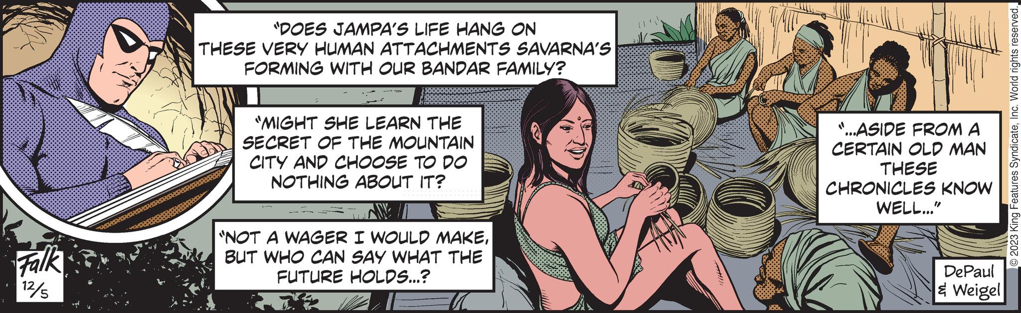Art OCR: R Falk 12/5 "DOES JAMPA'S LIFE HANG ON THESE VERY HUMAN ATTACHMENTS SAVARNA'S FORMING WITH OUR BANDAR FAMILY? "MIGHT SHE LEARN THE SECRET OF THE MOUNTAIN CITY AND CHOOSE TO DO NOTHING ABOUT IT? M "NOT A WAGER I WOULD MAKEBUT WHO CAN SAY WHAT THE FUTURE HOLDS...? "...ASIDE FROM A CERTAIN OLD MAN THESE CHRONICLES KNOW WELL..." DePaul & Weigel © 2023 King Features SyndicateR Falk 12/5 " DOES JAMPA'S LIFE HANG ON THESE VERY HUMAN ATTACHMENTS SAVARNA'S FORMING WITH OUR BANDAR FAMILY ? " MIGHT SHE LEARN THE SECRET OF THE MOUNTAIN CITY AND CHOOSE TO DO NOTHING ABOUT IT ? M " NOT A WAGER I WOULD MAKEBUT WHO CAN SAY WHAT THE FUTURE HOLDS ... ? " ... ASIDE FROM A CERTAIN OLD MAN THESE CHRONICLES KNOW WELL ... " DePaul & Weigel © 2023 King Features SyndicateInc. World rights reserved .