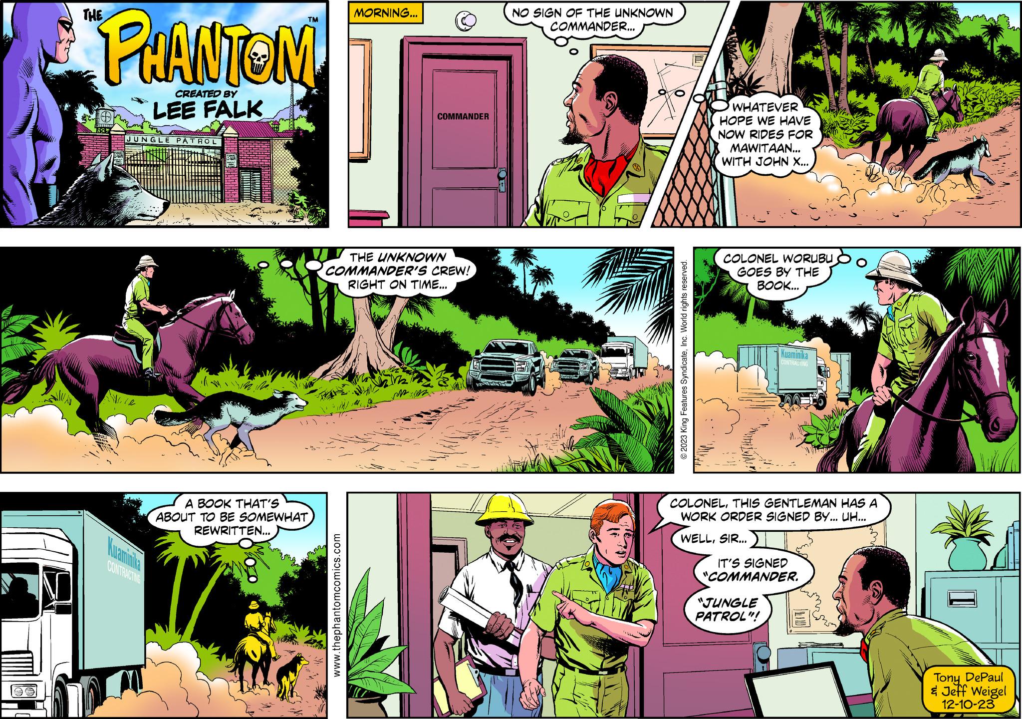 Grass OCR: M THE PHANTOM CREATED BY LEE FALK JUNGLE PATROL CONTRACTING A BOOK THAT'S ABOUT TO BE SOMEWHAT REWRITTEN... MORNING... www.thephantomcomics.com COMMANDER THE UNKNOWN COMMANDER'S CREW! RIGHT ON TIME... NO SIGN OF THE UNKNOWN COMMANDER... S © 2023 King Features SyndicateInc. World rights reserved. WHATEVER HOPE WE HAVE NOW RIDES FOR MAWITAAN... WITH JOHN X... COLONEL WORUBU GOES BY THE BOOK... Kuaminika COLONELTHIS GENTLEMAN HAS A WORK ORDER SIGNED BY... UH... WELLSIR... IT'S SIGNED "COMMANDER. "JUNGLE PATROL"! I Tony DePaul & Jeff Weigel 12-10-23 M THE PHANTOM CREATED BY LEE FALK JUNGLE PATROL CONTRACTING A BOOK THAT'S ABOUT TO BE SOMEWHAT REWRITTEN ... MORNING ... www.thephantomcomics.com COMMANDER THE UNKNOWN COMMANDER'S CREW ! RIGHT ON TIME ... NO SIGN OF THE UNKNOWN COMMANDER ... S © 2023 King Features SyndicateInc. World rights reserved . WHATEVER HOPE WE HAVE NOW RIDES FOR MAWITAAN ... WITH JOHN X ... COLONEL WORUBU GOES BY THE BOOK ... Kuaminika COLONELTHIS GENTLEMAN HAS A WORK ORDER SIGNED BY ... UH ... WELLSIR ... IT'S SIGNED " COMMANDER . " JUNGLE PATROL " ! I Tony DePaul & Jeff Weigel 12-10-23