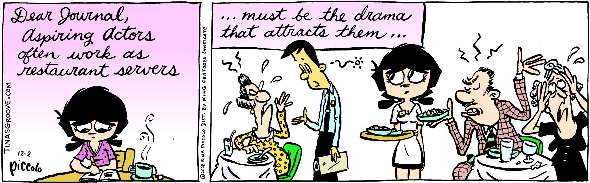 Conversation OCR: Dear JournalAspiring actors often work as restaurant servers TINASGROOVE.COM 12-2 piccolo 2008 RINA PICCOLO DIST. BY KING FEATURES SYNDICATE must be the drama that attracts them... sö Dear JournalAspiring actors often work as restaurant servers TINASGROOVE.COM 12-2 piccolo 2008 RINA PICCOLO DIST . BY KING FEATURES SYNDICATE must be the drama that attracts them ... sö