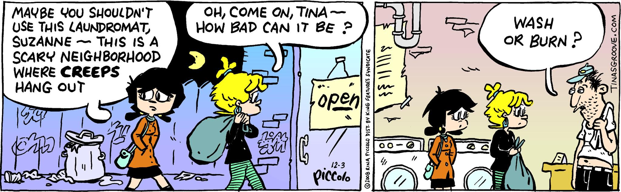 Conversation OCR: MAYBE YOU SHOULDN'T USE THIS LAUNDROMATSUZANNE - THIS IS A SCARY NEIGHBORHOOD WHERE CREEPS HANG OUT 1547 popo Disa OHTINA- HOW BAD CAN IT BE ? 1943 EM 53 open 12-3 piccolo 2008 RINA PICCOLO DIST. BY KING FEATURES SYNDICATE $||||| ? WASH OR BURN? TINASGROOVE.COM MAYBE YOU SHOULDN'T USE THIS LAUNDROMATSUZANNE - THIS IS A SCARY NEIGHBORHOOD WHERE CREEPS HANG OUT 1547 popo Disa OHCOME ONTINA HOW BAD CAN IT BE ? 1943 EM 53 open 12-3 piccolo 2008 RINA PICCOLO DIST . BY KING FEATURES SYNDICATE $ ||||| ? WASH OR BURN ? TINASGROOVE.COM