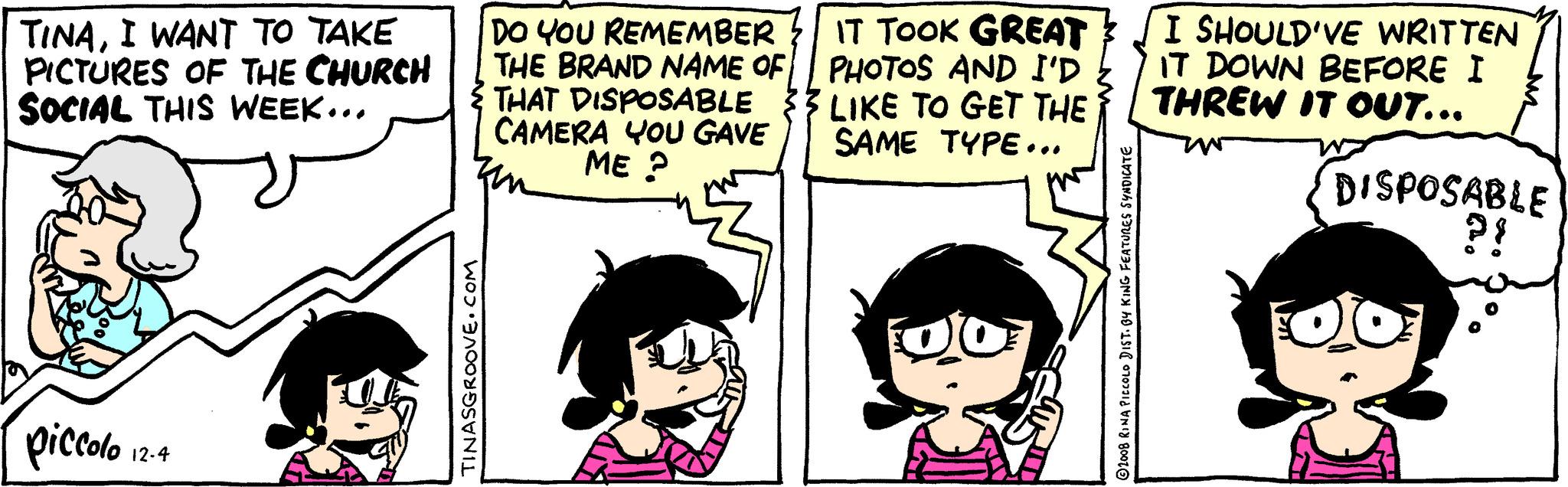 Line OCR: TINAI WANT TO TAKE PICTURES OF THE CHURCH SOCIAL THIS WEEK... piccolo 12-4 TINASGROOVE.COM DO YOU REMEMBER THE BRAND NAME OF THAT DISPOSABLE CAMERA YOU GAVE ME? IT TOOK GREAT PHOTOS AND I'D LIKE TO GET THE SAME TYPE... DO 2008 RINA PICCOLO DIST. BY KING FEATURES SYNDICATE I SHOULD'VE WRITTEN IT DOWN BEFORE I THREW IT OUT... DISPOSABLE ?! Foto TINAI WANT TO TAKE PICTURES OF THE CHURCH SOCIAL THIS WEEK ... piccolo 12-4 TINASGROOVE.COM DO YOU REMEMBER THE BRAND NAME OF THAT DISPOSABLE CAMERA YOU GAVE ME ? IT TOOK GREAT PHOTOS AND I'D LIKE TO GET THE SAME TYPE ... DO 2008 RINA PICCOLO DIST . BY KING FEATURES SYNDICATE I SHOULD'VE WRITTEN IT DOWN BEFORE I THREW IT OUT ... DISPOSABLE ? ! Foto