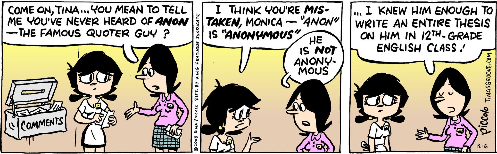 Font OCR: COME ONTINA...YOU MEAN TO TELL ME YOU'VE NEVER HEARD OF ANON -THE FAMOUS QUOTER GUY ? "COMMENTS 2008 RINA PICCOLO DIST. BY KING FEATURES SYNDICATE I THINK YOU'RE MIS- "ANON" TAKENMONICA IS "ANONYMOUS 12 HE IS NOT ANONY- MOUS I KNEW HIM ENOUGH TO WRITE AN ENTIRE THESIS ON HIM IN 12TH-GRADE ENGLISH CLASS . --- TINASGROOVE.COM piccolo 12-6 COME ONTINA ... YOU MEAN TO TELL ME YOU'VE NEVER HEARD OF ANON -THE FAMOUS QUOTER GUY ? " COMMENTS 2008 RINA PICCOLO DIST . BY KING FEATURES SYNDICATE I THINK YOU'RE MIS " ANON " TAKENMONICA IS " ANONYMOUS 12 HE IS NOT ANONY MOUS I KNEW HIM ENOUGH TO WRITE AN ENTIRE THESIS ON HIM IN 12TH - GRADE ENGLISH CLASS . --- TINASGROOVE.COM piccolo 12-6