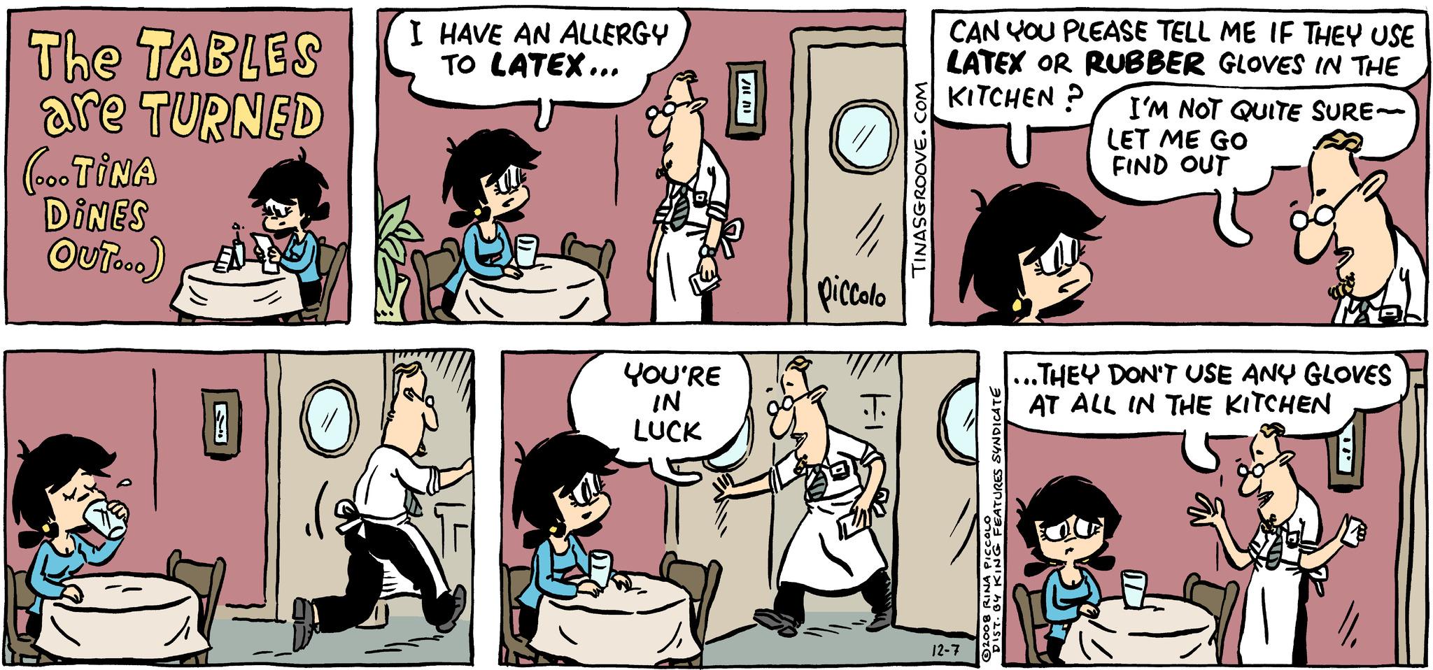 Font OCR: The TABLES are TURNED (... TINA DINES OUT...) D On ( I HAVE AN ALLERGY TO LATEX... YOU'RE IN LUCK Ji 8 O " piccolo TINASGROOVE.COM CAN YOU PLEASE TELL ME IF THEY USE LATEX OR RUBBER GLOVES IN THE KITCHEN? 12-7 2008 RINA PICCOLO DIST. BY KING FEATURES SYNDICATE I'M NOT QUITE SURE- LET ME GO FIND OUT ..THEY DON'T USE ANY GLOVES AT ALL IN THE KITCHEN ... // The TABLES are TURNED ( ... TINA DINES OUT ... ) D On ( I HAVE AN ALLERGY TO LATEX ... YOU'RE IN LUCK Ji 8 O " piccolo TINASGROOVE.COM CAN YOU PLEASE TELL ME IF THEY USE LATEX OR RUBBER GLOVES IN THE KITCHEN ? 12-7 2008 RINA PICCOLO DIST . BY KING FEATURES SYNDICATE I'M NOT QUITE SURE LET ME GO FIND OUT ..THEY DON'T USE ANY GLOVES AT ALL IN THE KITCHEN ... //