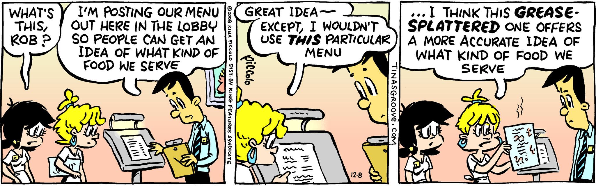 Adaptation OCR: WHAT'S I'M POSTING OUR MENU THISOUT HERE IN THE LOBBY ROB P SO PEOPLE CAN GET AN IDEA OF WHAT KIND OF FOOD WE SERVE ????? GREAT IDEA- EXCEPTI WOULDN'T USE THIS PARTICULAR MENU piccolo S 2008 RINA PICCOLO DIST. BY KING FEATURES SYNDICATE mu 12-8 TINASGROOVE.COM ... I THINK THIS GREASE- SPLATTERED ONE OFFERS A MORE ACCURATE IDEA OF WHAT KIND OF FOOD WE SERVE ???? WHAT'S I'M POSTING OUR MENU THISOUT HERE IN THE LOBBY ROB P SO PEOPLE CAN GET AN IDEA OF WHAT KIND OF FOOD WE SERVE ????? GREAT IDEA EXCEPTI WOULDN'T USE THIS PARTICULAR MENU piccolo S 2008 RINA PICCOLO DIST . BY KING FEATURES SYNDICATE mu 12-8 TINASGROOVE.COM ... I THINK THIS GREASE SPLATTERED ONE OFFERS A MORE ACCURATE IDEA OF WHAT KIND OF FOOD WE SERVE ????