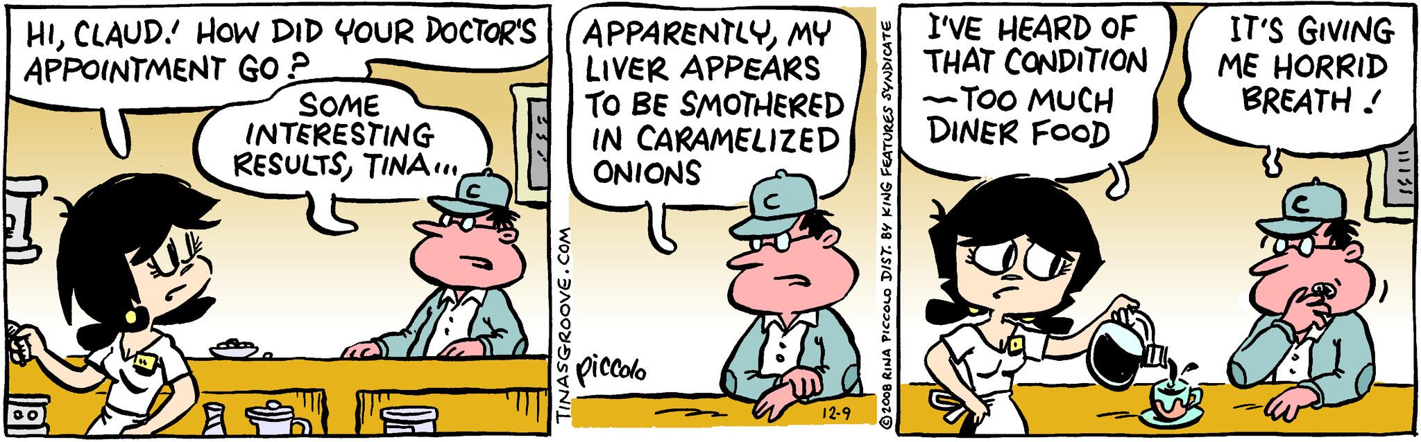 Conversation OCR: HICLAUD. HOW DID YOUR DOCTOR'S APPOINTMENT GO? 00 SOME INTERESTING RESULTSTINASGROOVE.COM APPARENTLYMY LIVER APPEARS TO BE SMOTHERED IN CARAMELIZED ONIONS piccolo 12-9 2008 RINA PICCOLO DIST. BY KING FEATURES SYNDICATE I'VE HEARD OF THAT CONDITION -TOO MUCH DINER FOOD IT'S GIVING ME HORRID BREATH! 11138 HICLAUD . HOW DID YOUR DOCTOR'S APPOINTMENT GO ? 00 SOME INTERESTING RESULTSTINASGROOVE.COM APPARENTLYMY LIVER APPEARS TO BE SMOTHERED IN CARAMELIZED ONIONS piccolo 12-9 2008 RINA PICCOLO DIST . BY KING FEATURES SYNDICATE I'VE HEARD OF THAT CONDITION -TOO MUCH DINER FOOD IT'S GIVING ME HORRID BREATH ! 11138