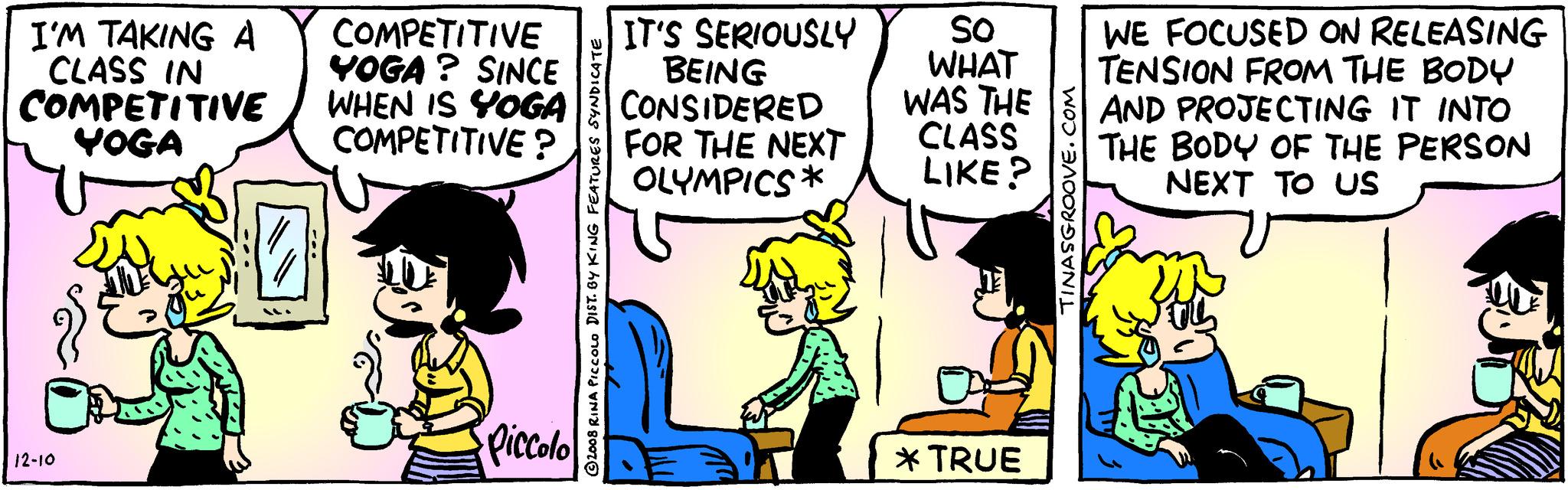 Humour OCR: I'M TAKING A CLASS IN COMPETITIVE YOGA 12-10 COMPETITIVE YOGA? SINCE WHEN IS YOGA COMPETITIVE? Piccolo 2008 RINA PICCOLO DIST. BY KING FEATURES SYNDICATE IT'S SERIOUSLY BEING CONSIDERED FOR THE NEXT OLYMPICS* SO WHAT WAS THE CLASS LIKE? * TRUE TINASGROOVE.COM WE FOCUSED ON RELEASING TENSION FROM THE BODY AND PROJECTING IT INTO THE BODY OF THE PERSON NEXT TO US I'M TAKING A CLASS IN COMPETITIVE YOGA 12-10 COMPETITIVE YOGA ? SINCE WHEN IS YOGA COMPETITIVE ? Piccolo 2008 RINA PICCOLO DIST . BY KING FEATURES SYNDICATE IT'S SERIOUSLY BEING CONSIDERED FOR THE NEXT OLYMPICS * SO WHAT WAS THE CLASS LIKE ? * TRUE TINASGROOVE.COM WE FOCUSED ON RELEASING TENSION FROM THE BODY AND PROJECTING IT INTO THE BODY OF THE PERSON NEXT TO US