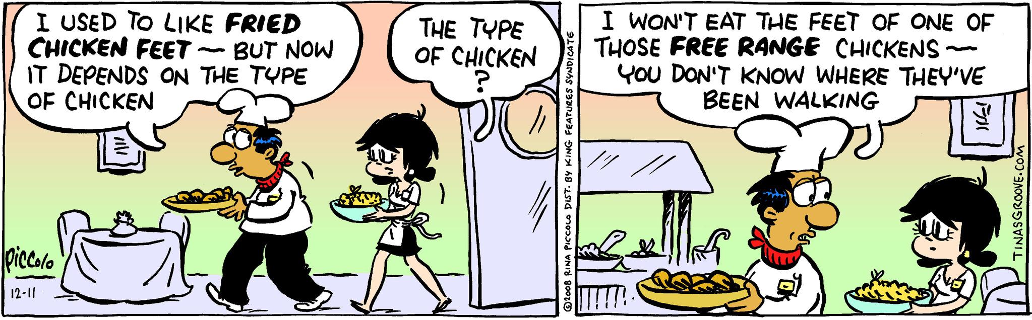 Rectangle OCR: I USED TO LIKE FRIED CHICKEN FEET - - BUT NOW IT DEPENDS ON THE TYPE OF CHICKEN Piccolo 12-11 ???? THE TYPE OF CHICKEN 2008 RINA PICCOLO DIST. BY KING FEATURES SYNDICATE I WON'T EAT THE FEET OF ONE OF THOSE FREE RANGE CHICKENS YOU DON'T KNOW WHERE THEY'VE BEEN WALKING W ka Fill TINASGROOVE.COM I USED TO LIKE FRIED CHICKEN FEET - - BUT NOW IT DEPENDS ON THE TYPE OF CHICKEN Piccolo 12-11 ???? THE TYPE OF CHICKEN 2008 RINA PICCOLO DIST . BY KING FEATURES SYNDICATE I WON'T EAT THE FEET OF ONE OF THOSE FREE RANGE CHICKENS YOU DON'T KNOW WHERE THEY'VE BEEN WALKING W ka Fill TINASGROOVE.COM