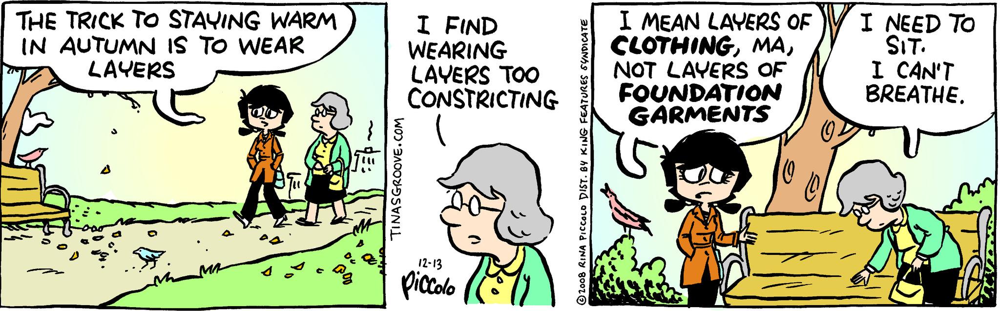 Happy OCR: THE TRICK TO STAYING WARM IN AUTUMN IS TO WEAR LAYERS A PA TINASGROOVE.COM I FIND WEARING LAYERS TOO CONSTRICTING 12-13 Piccolo 2008 RINA PICCOLO DIST. BY KING FEATURES SYNDICATE I MEAN LAYERS OF CLOTHINGNOT LAYERS OF FOUNDATION GARMENTS I NEED TO SIT. I CAN'T BREATHE. THE TRICK TO STAYING WARM IN AUTUMN IS TO WEAR LAYERS A PA TINASGROOVE.COM I FIND WEARING LAYERS TOO CONSTRICTING 12-13 Piccolo 2008 RINA PICCOLO DIST . BY KING FEATURES SYNDICATE I MEAN LAYERS OF CLOTHINGNOT LAYERS OF FOUNDATION GARMENTS I NEED TO SIT . I CAN'T BREATHE .