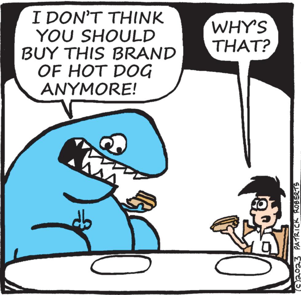 Art OCR: I DON'T THINK YOU SHOULD BUY THIS BRAND OF HOT DOG ANYMORE! V M WHY'S THAT? (C)2023 PATRICK ROBERTS I DON'T THINK YOU SHOULD BUY THIS BRAND OF HOT DOG ANYMORE ! V M WHY'S THAT ? ( C ) 2023 PATRICK ROBERTS