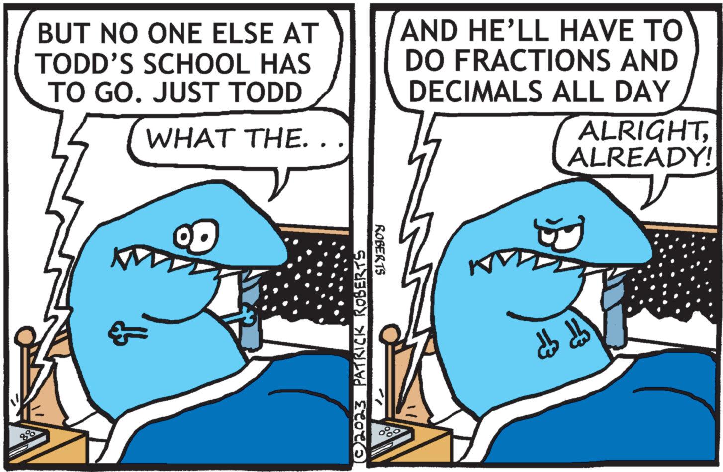 Line OCR: BUT NO ONE ELSE AT TODD'S SCHOOL HAS TO GO. JUST TODD WHAT THE.. 888 (©2023 PATRICK ROBERTS ROBERTS AND HE'LL HAVE TO DO FRACTIONS AND DECIMALS ALL DAY ALRIGHTALREADY! db db BUT NO ONE ELSE AT TODD'S SCHOOL HAS TO GO . JUST TODD WHAT THE .. 888 ( © 2023 PATRICK ROBERTS ROBERTS AND HE'LL HAVE TO DO FRACTIONS AND DECIMALS ALL DAY ALRIGHTALREADY ! db db