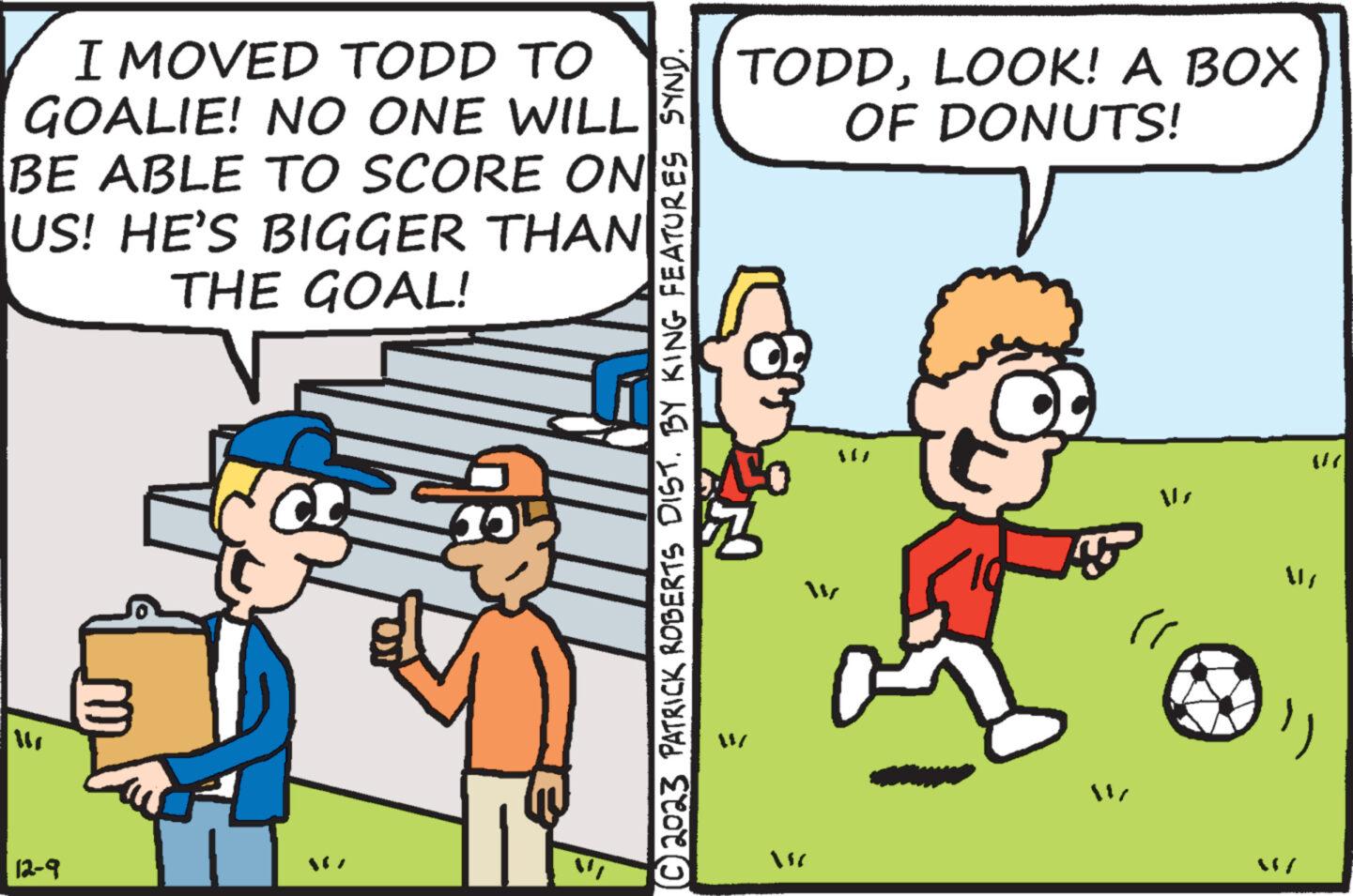 Adaptation OCR: I MOVED TODD TO GOALIE! NO ONE WILL BE ABLE TO SCORE ON US! HE'S BIGGER THAN THE GOAL! 12-9 © 2023 PATRICK ROBERTS DIST. BY KING FEATURES SYND. TODDLOOK! A BOX OF DONUTS! W MC AS " I MOVED TODD TO GOALIE ! NO ONE WILL BE ABLE TO SCORE ON US ! HE'S BIGGER THAN THE GOAL ! 12-9 © 2023 PATRICK ROBERTS DIST . BY KING FEATURES SYND . TODDLOOK ! A BOX OF DONUTS ! W MC AS "