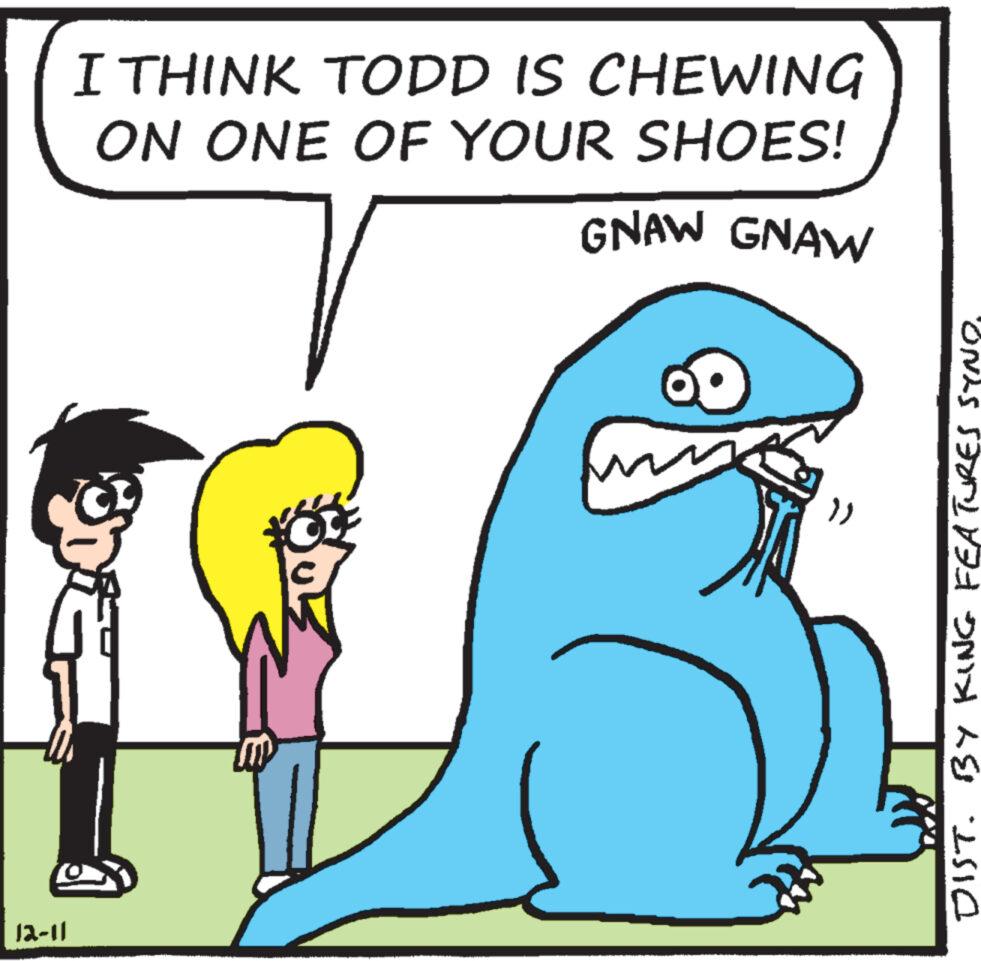 Adaptation OCR: I THINK TODD IS CHEWING ON ONE OF YOUR SHOES! GNAW GNAW 1516 12-11 }) DIST. BY KING FEATURES SYNOI THINK TODD IS CHEWING ON ONE OF YOUR SHOES ! GNAW GNAW 1516 12-11 } ) DIST . BY KING FEATURES SYNO