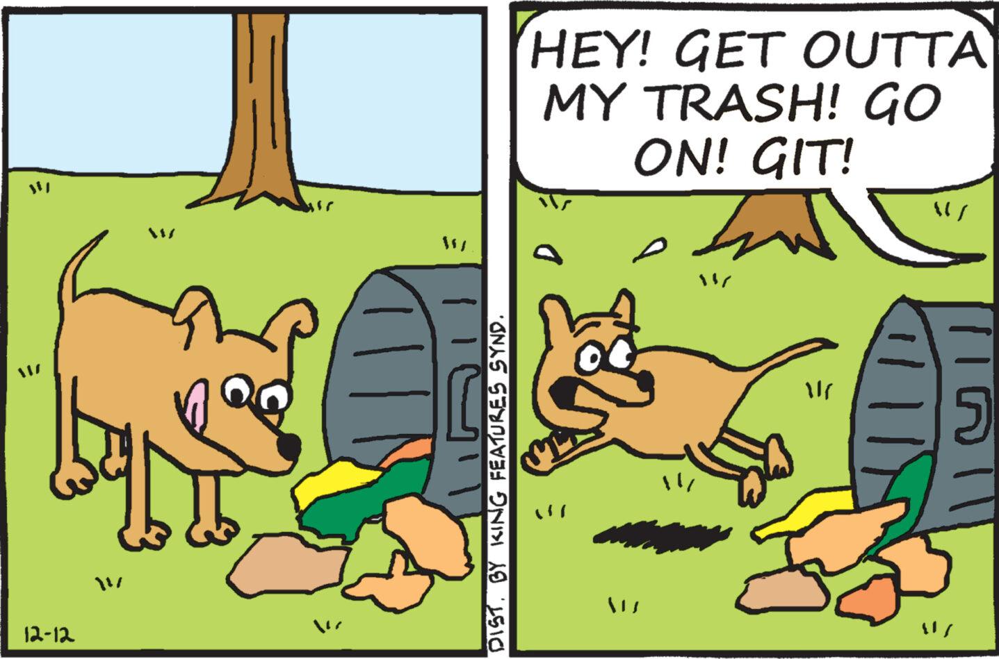 Parallel OCR: ??? 12-12 DISTBY KING FEATURES SYND. HEY! GET OUTTA MY TRASH! GO ON! GIT! Ind N ME TIN {}} ??? 12-12 DISTBY KING FEATURES SYND . HEY ! GET OUTTA MY TRASH ! GO ON ! GIT ! Ind N ME TIN { } }